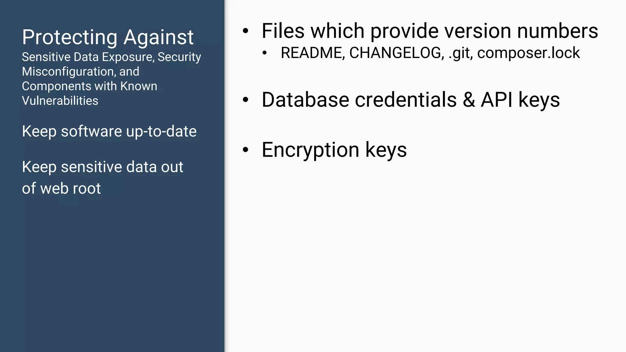 Protecting Against Sensitive Data Exposure, Security Misconfiguration, and Components with Known Vulnerabilities Keep software up-to-date Keep sensitive data out of web root • Files which provide version numbers • README, CHANGELOG, .git, composer.lock • Database credentials & API keys • Encryption keys 