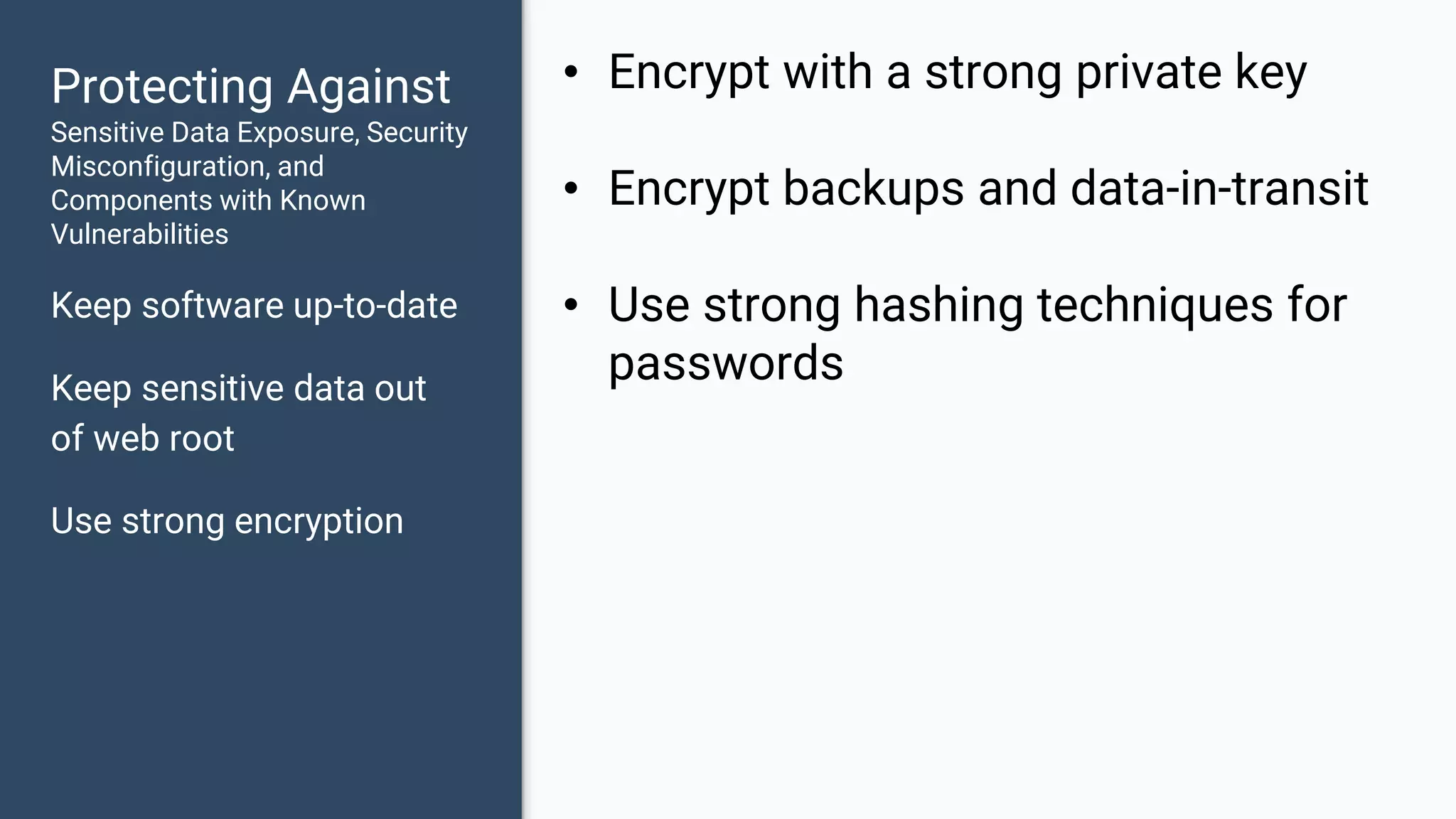 Protecting Against Sensitive Data Exposure, Security Misconfiguration, and Components with Known Vulnerabilities Keep software up-to-date Keep sensitive data out of web root Use strong encryption • Encrypt with a strong private key • Encrypt backups and data-in-transit • Use strong hashing techniques for passwords 