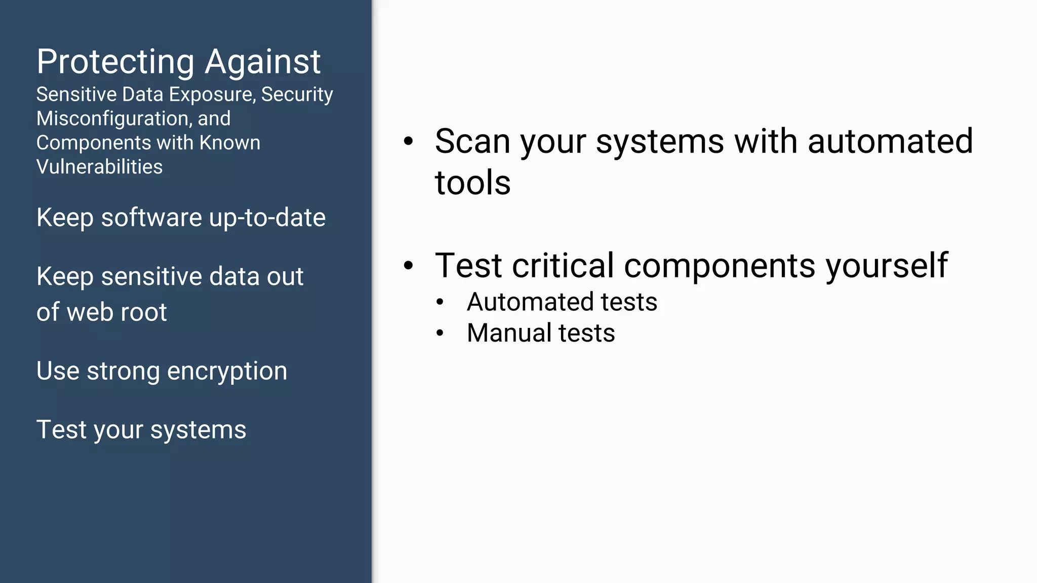 Protecting Against Sensitive Data Exposure, Security Misconfiguration, and Components with Known Vulnerabilities Keep software up-to-date Keep sensitive data out of web root Use strong encryption Test your systems • Scan your systems with automated tools • Test critical components yourself • Automated tests • Manual tests 