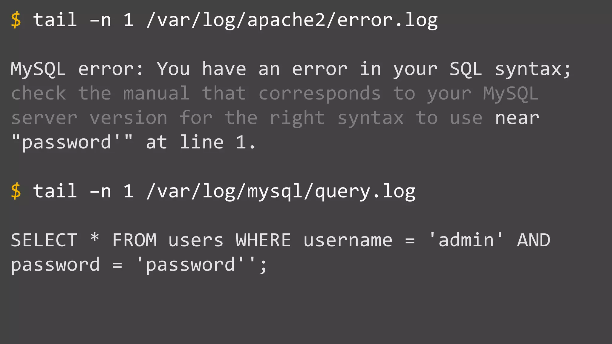 tail –n 1 /var/log/apache2/error.log MySQL error: You have an error in your SQL syntax; check the manual that corresponds to your MySQL server version for the right syntax to use near "password'" at line 1. tail –n 1 /var/log/mysql/query.log SELECT * FROM users WHERE username = 'admin' AND password = 'password''; $ $ 