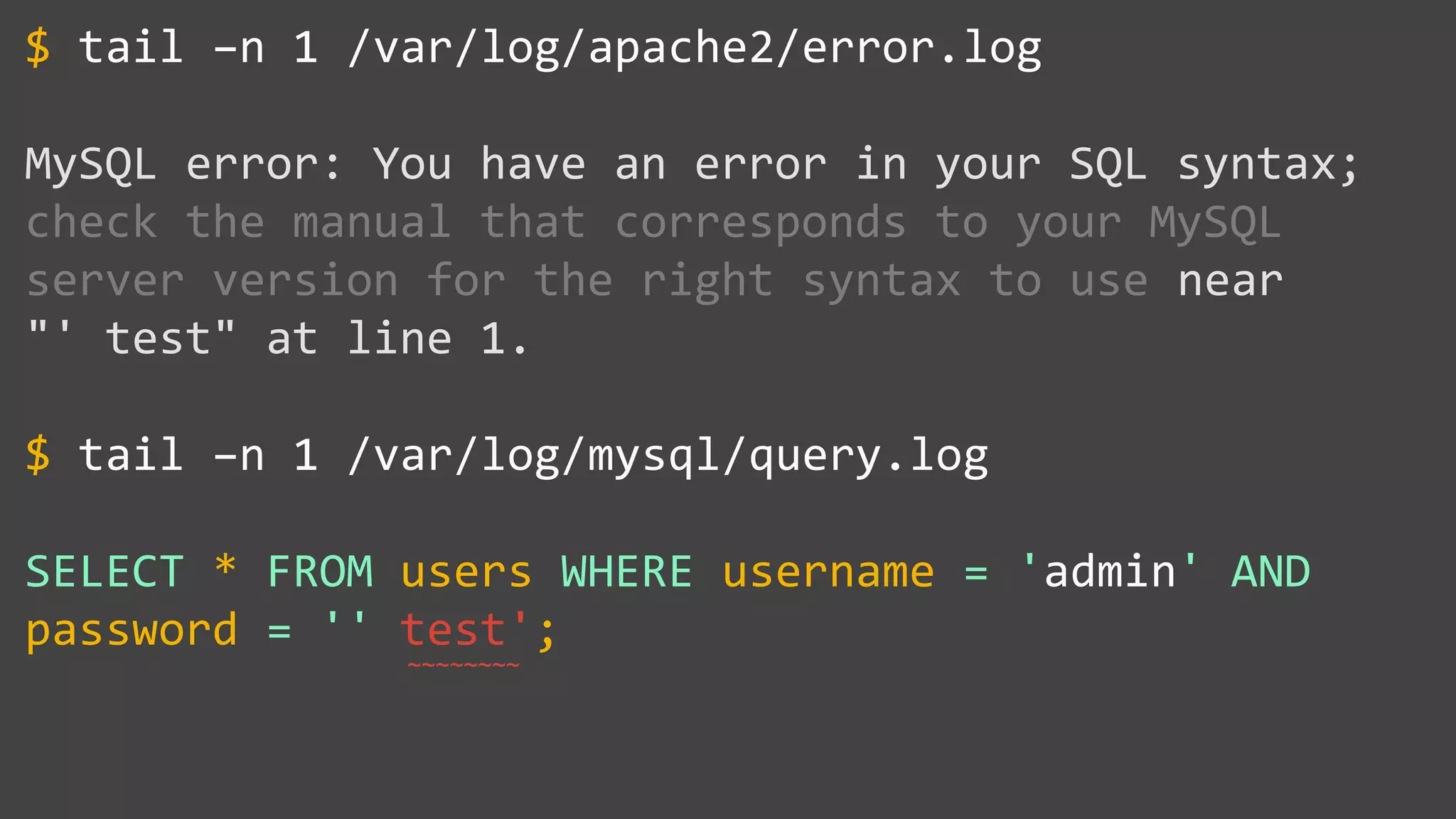 tail –n 1 /var/log/apache2/error.log MySQL error: You have an error in your SQL syntax; check the manual that corresponds to your MySQL server version for the right syntax to use near "' test" at line 1. tail –n 1 /var/log/mysql/query.log SELECT * FROM users WHERE username = 'admin' AND password = '' test'; $ $ ~~~~~~~~ 