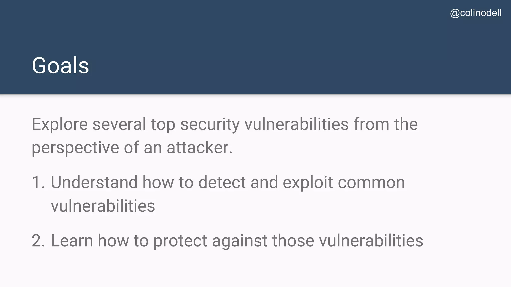 Goals Explore several top security vulnerabilities from the perspective of an attacker. 1. Understand how to detect and exploit common vulnerabilities 2. Learn how to protect against those vulnerabilities @colinodell 