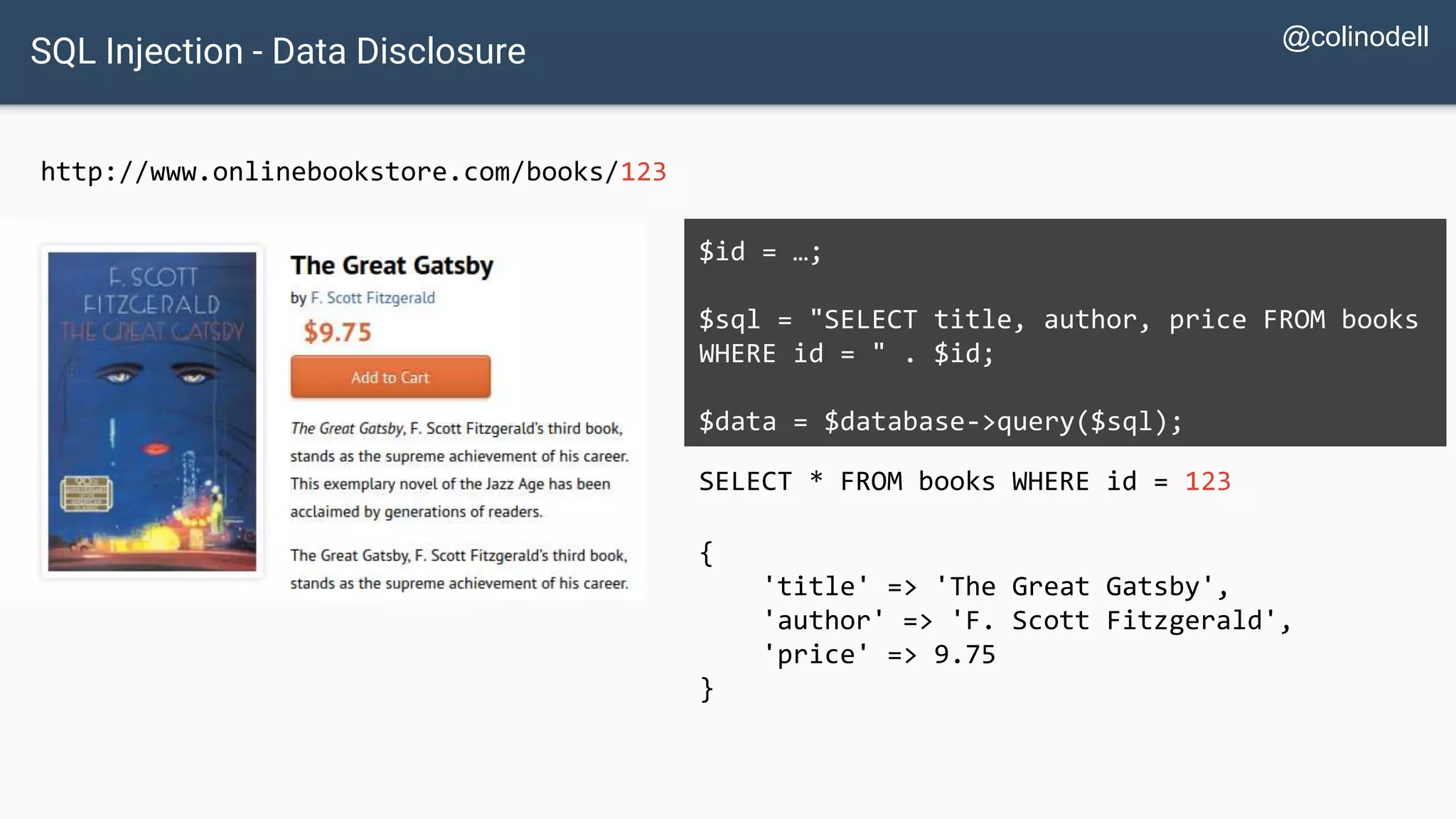 SQL Injection - Data Disclosure http://www.onlinebookstore.com/books/123 SELECT * FROM books WHERE id = 123 $id = …; $sql = "SELECT title, author, price FROM books WHERE id = " . $id; $data = $database->query($sql); { 'title' => 'The Great Gatsby', 'author' => 'F. Scott Fitzgerald', 'price' => 9.75 } @colinodell 