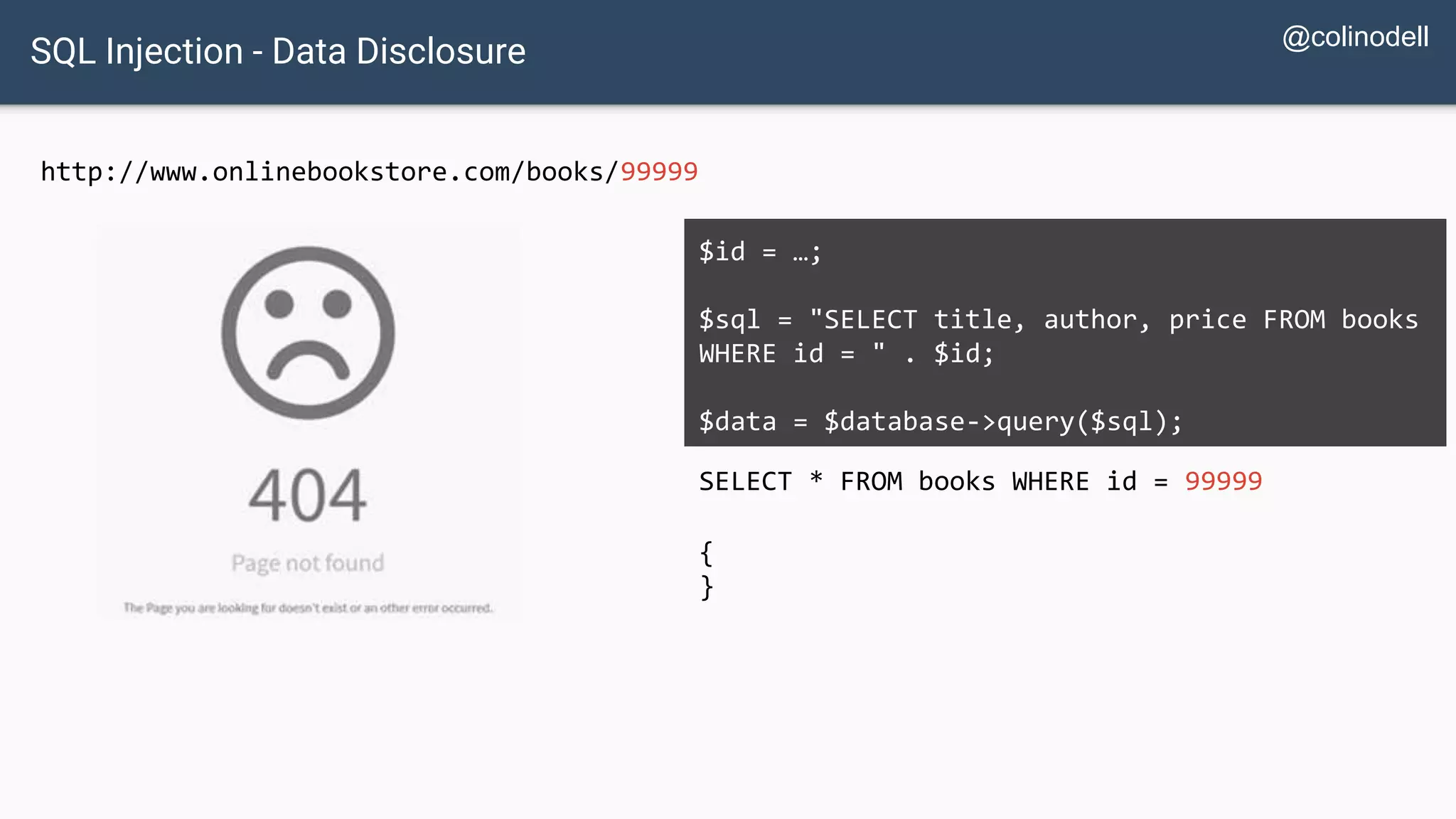 SQL Injection - Data Disclosure http://www.onlinebookstore.com/books/99999 SELECT * FROM books WHERE id = 99999 $id = …; $sql = "SELECT title, author, price FROM books WHERE id = " . $id; $data = $database->query($sql); { } @colinodell 