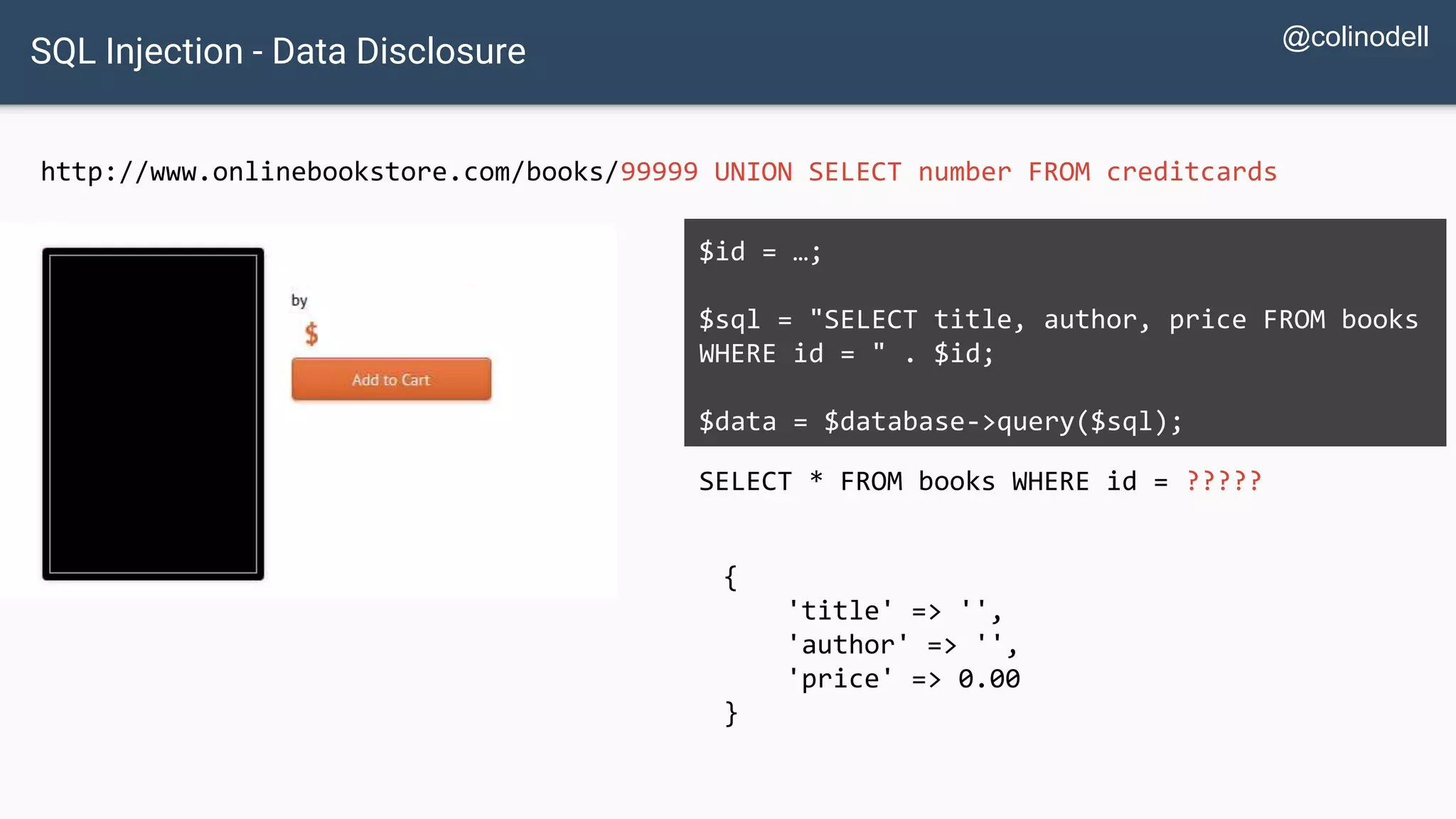 SQL Injection - Data Disclosure http://www.onlinebookstore.com/books/99999 UNION SELECT number FROM creditcards SELECT * FROM books WHERE id = ????? $id = …; $sql = "SELECT title, author, price FROM books WHERE id = " . $id; $data = $database->query($sql); { 'title' => '', 'author' => '', 'price' => 0.00 } @colinodell 