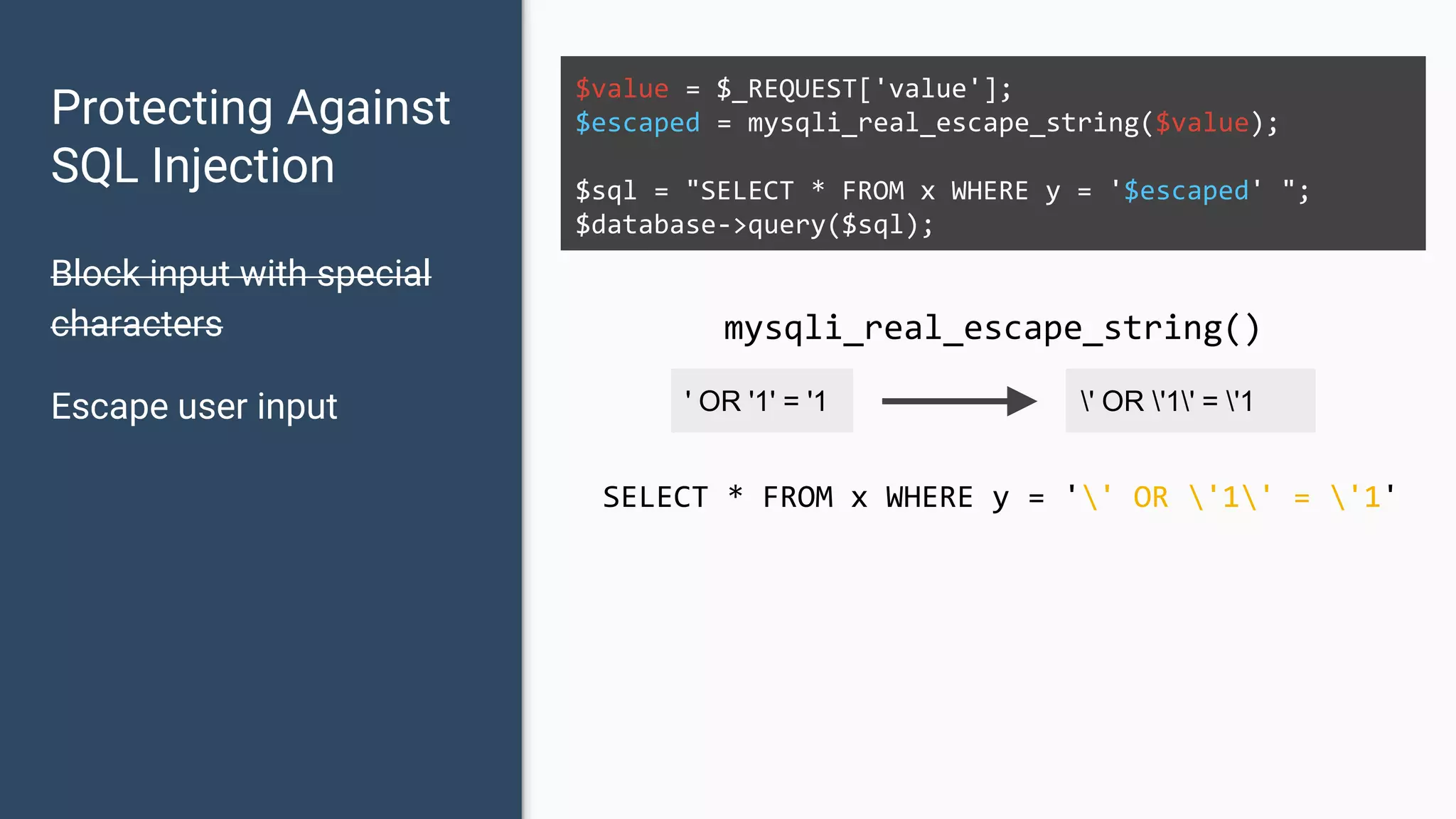 Protecting Against SQL Injection Block input with special characters Escape user input $value = $_REQUEST['value']; $escaped = mysqli_real_escape_string($value); $sql = "SELECT * FROM x WHERE y = '$escaped' "; $database->query($sql); ' OR '1' = '1 ' OR '1' = '1 mysqli_real_escape_string() SELECT * FROM x WHERE y = '' OR '1' = '1' 