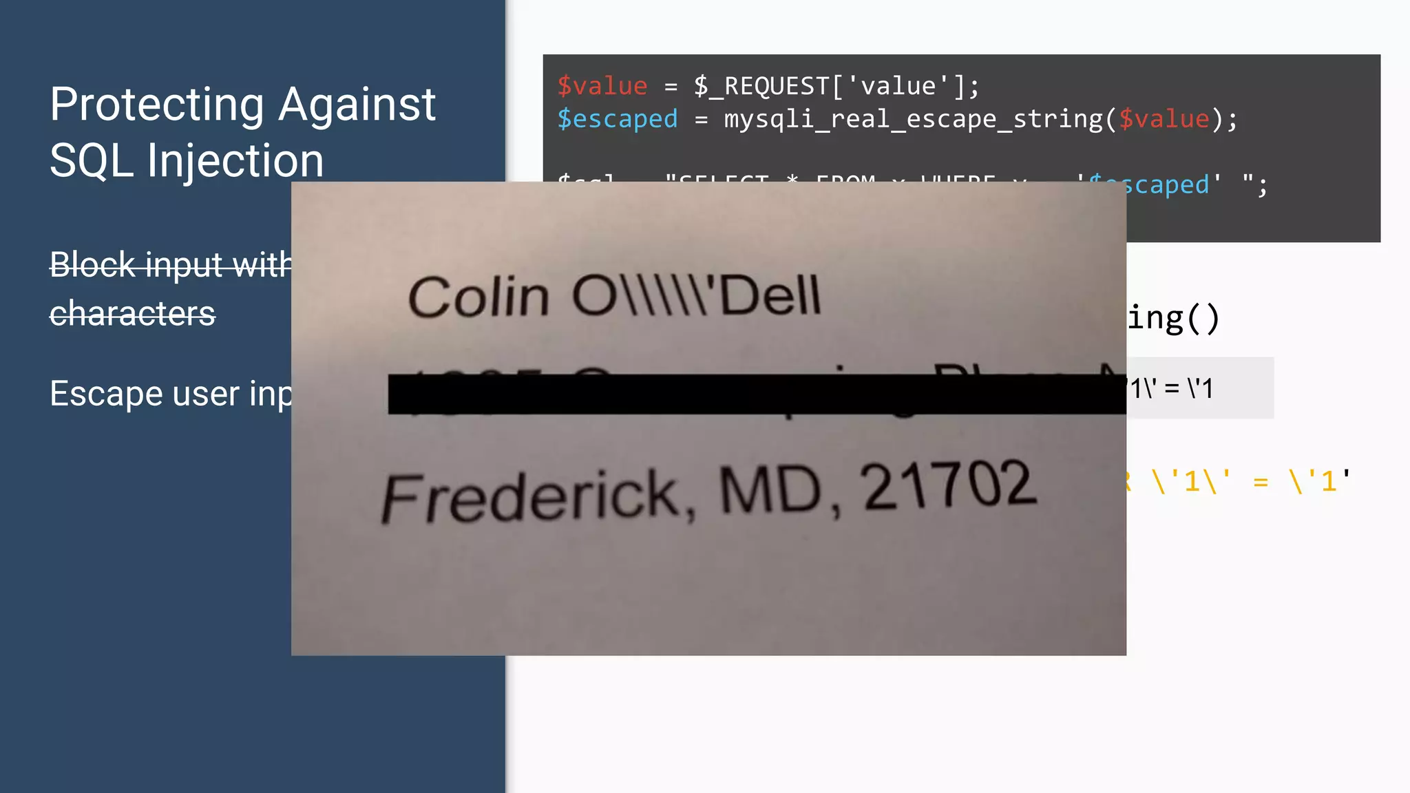 Protecting Against SQL Injection Block input with special characters Escape user input $value = $_REQUEST['value']; $escaped = mysqli_real_escape_string($value); $sql = "SELECT * FROM x WHERE y = '$escaped' "; $database->query($sql); ' OR '1' = '1 ' OR '1' = '1 mysqli_real_escape_string() SELECT * FROM x WHERE y = '' OR '1' = '1' 