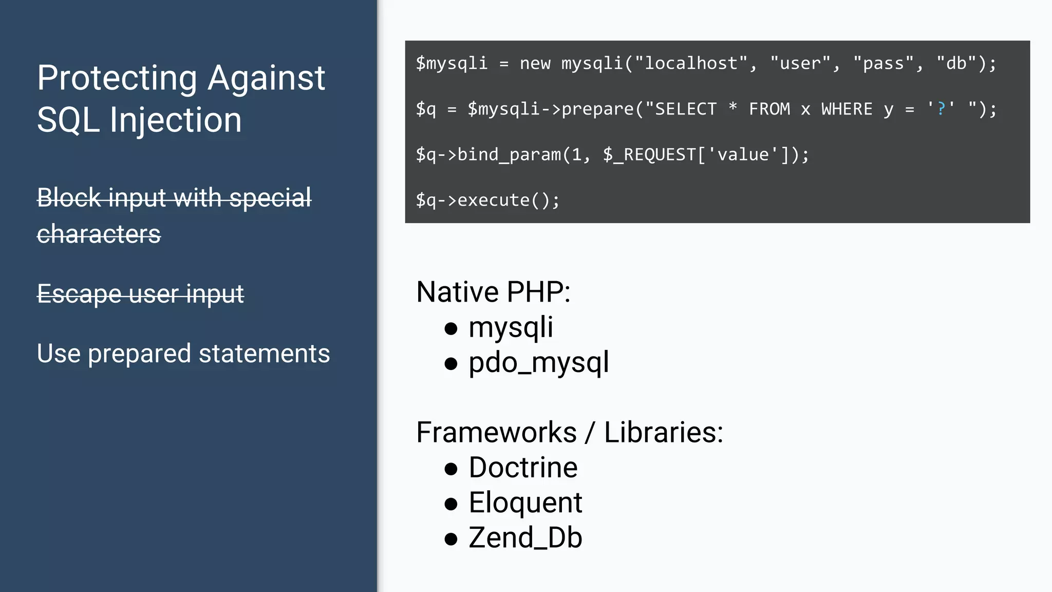 Protecting Against SQL Injection Block input with special characters Escape user input Use prepared statements $mysqli = new mysqli("localhost", "user", "pass", "db"); $q = $mysqli->prepare("SELECT * FROM x WHERE y = '?' "); $q->bind_param(1, $_REQUEST['value']); $q->execute(); Native PHP: ● mysqli ● pdo_mysql Frameworks / Libraries: ● Doctrine ● Eloquent ● Zend_Db 