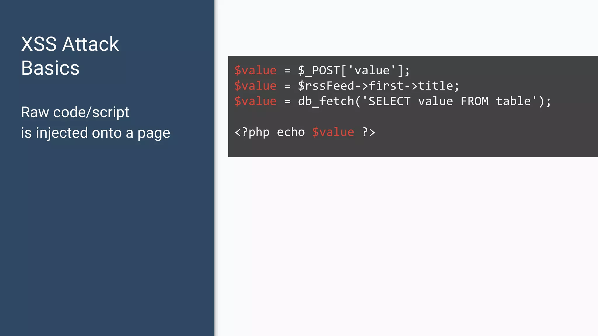 XSS Attack Basics $value = $_POST['value']; $value = $rssFeed->first->title; $value = db_fetch('SELECT value FROM table'); <?php echo $value ?> Raw code/script is injected onto a page 