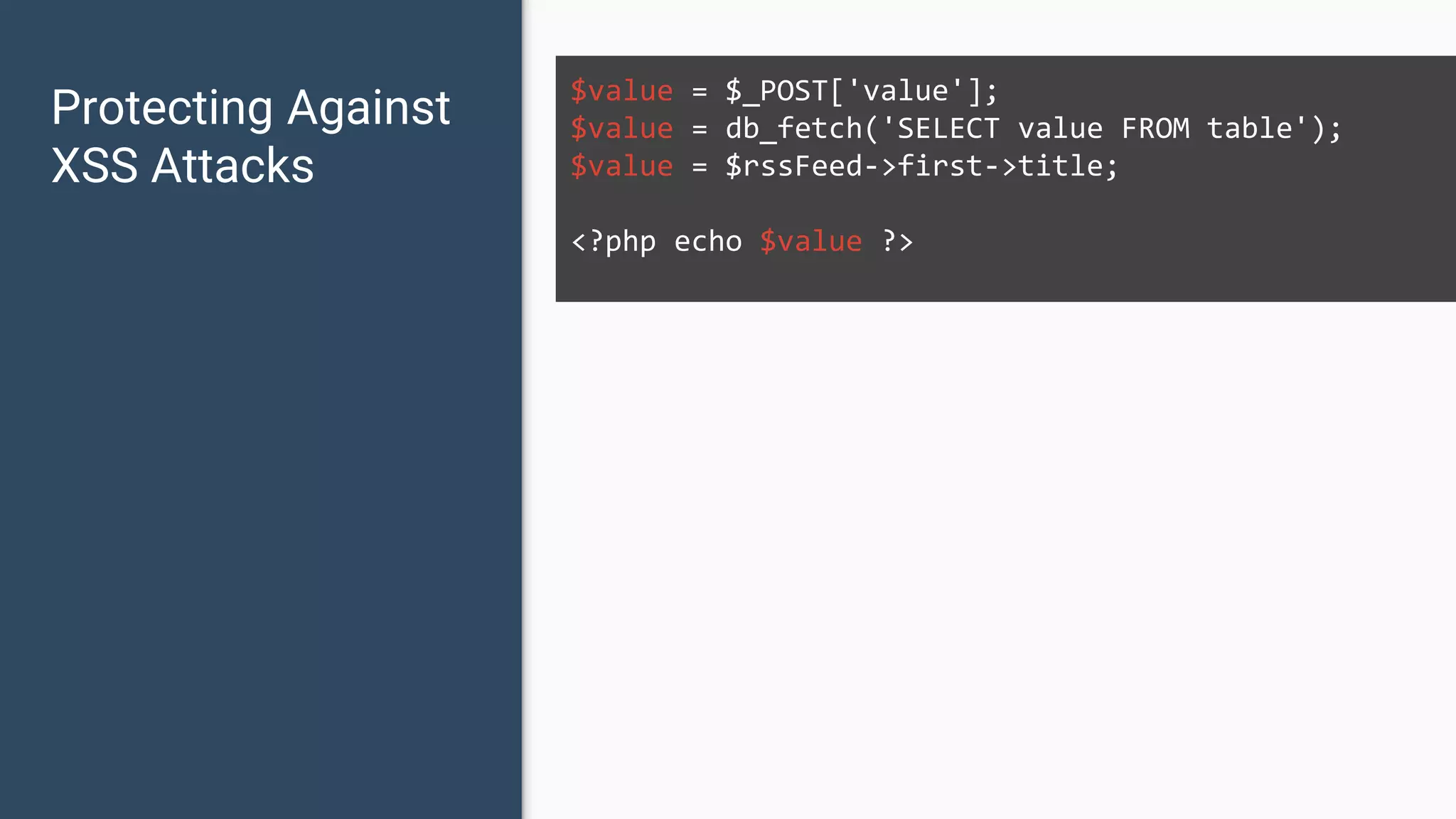 Protecting Against XSS Attacks $value = $_POST['value']; $value = db_fetch('SELECT value FROM table'); $value = $rssFeed->first->title; <?php echo $value ?> 