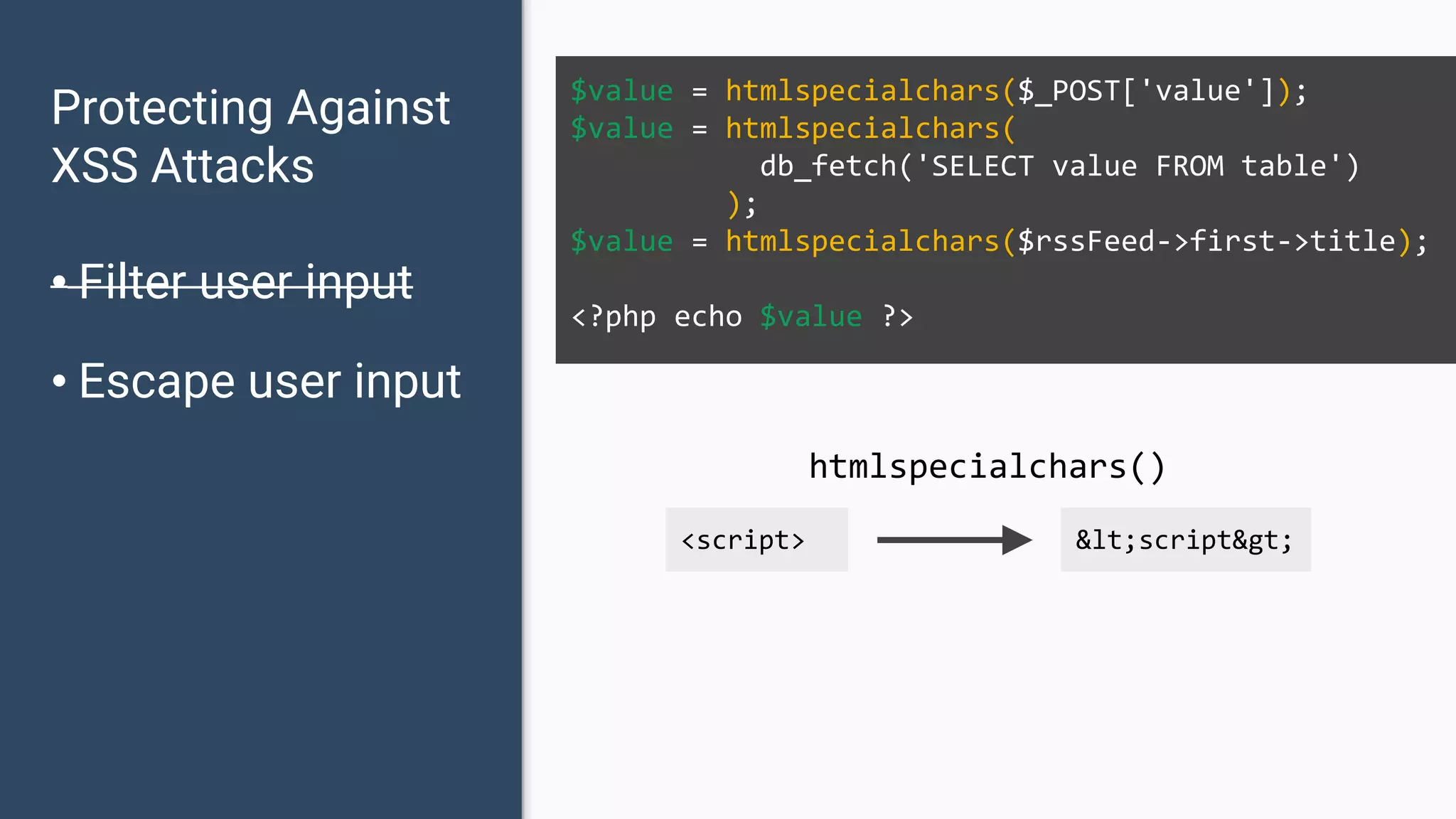 Protecting Against XSS Attacks • Filter user input • Escape user input $value = htmlspecialchars($_POST['value']); $value = htmlspecialchars( db_fetch('SELECT value FROM table') ); $value = htmlspecialchars($rssFeed->first->title); <?php echo $value ?> <script> &lt;script&gt; htmlspecialchars() 