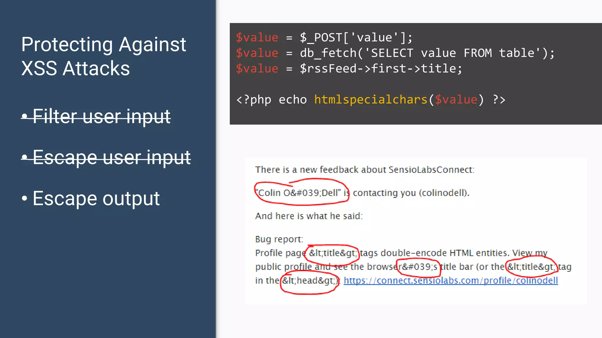 Protecting Against XSS Attacks • Filter user input • Escape user input • Escape output $value = $_POST['value']; $value = db_fetch('SELECT value FROM table'); $value = $rssFeed->first->title; <?php echo htmlspecialchars($value) ?> 
