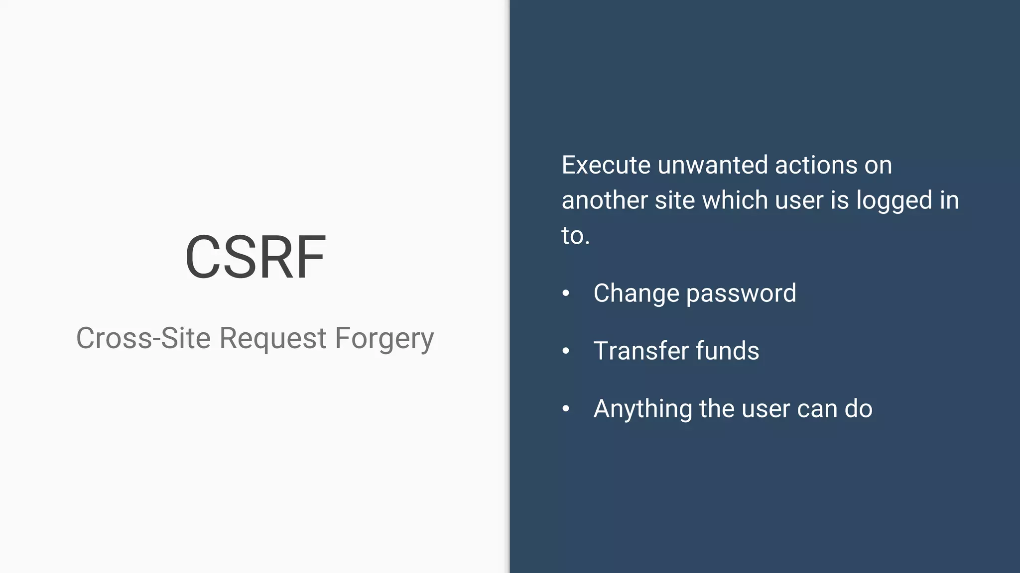 CSRF Cross-Site Request Forgery Execute unwanted actions on another site which user is logged in to. • Change password • Transfer funds • Anything the user can do 