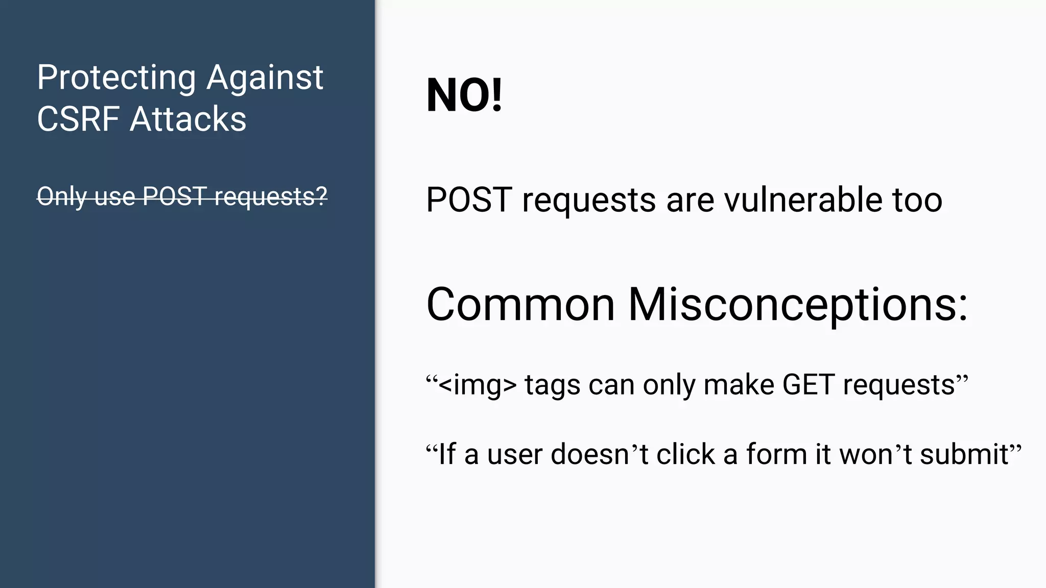 Protecting Against CSRF Attacks Only use POST requests? NO! POST requests are vulnerable too Common Misconceptions: “<img> tags can only make GET requests” “If a user doesn’t click a form it won’t submit” 