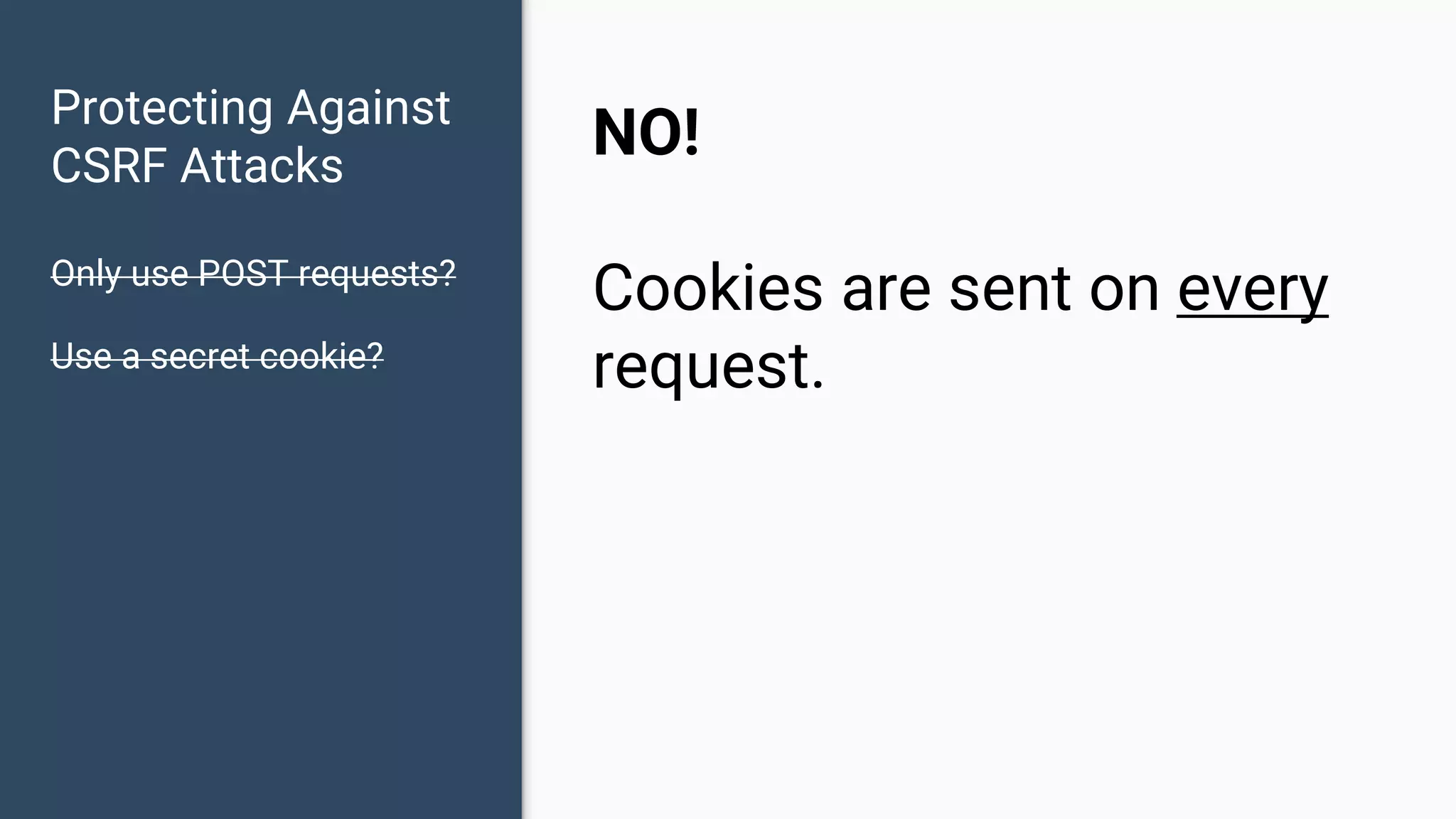 Protecting Against CSRF Attacks Only use POST requests? Use a secret cookie? NO! Cookies are sent on every request. 