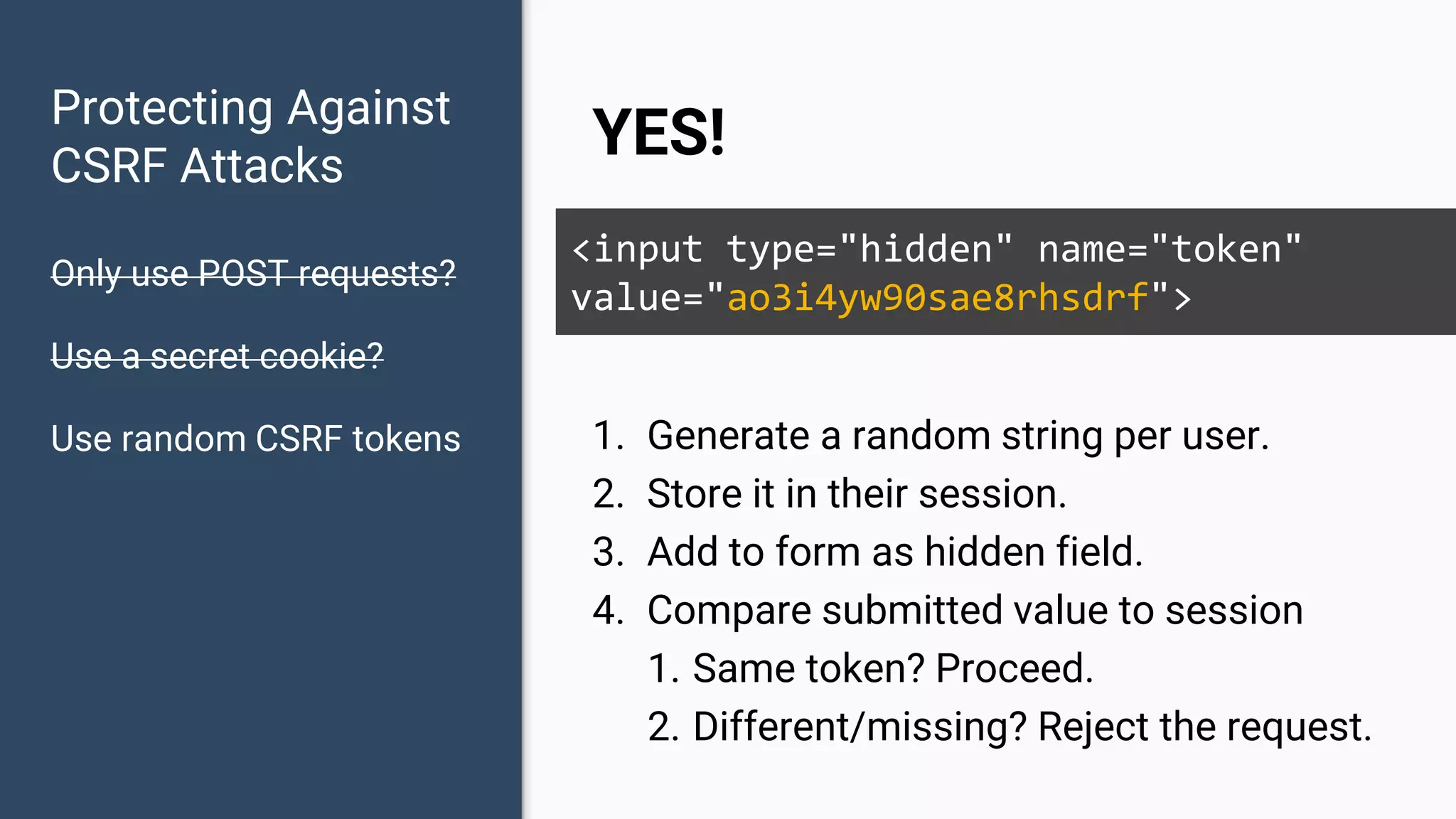 Protecting Against CSRF Attacks Only use POST requests? Use a secret cookie? Use random CSRF tokens YES! <input type="hidden" name="token" value="ao3i4yw90sae8rhsdrf"> 1. Generate a random string per user. 2. Store it in their session. 3. Add to form as hidden field. 4. Compare submitted value to session 1. Same token? Proceed. 2. Different/missing? Reject the request. 