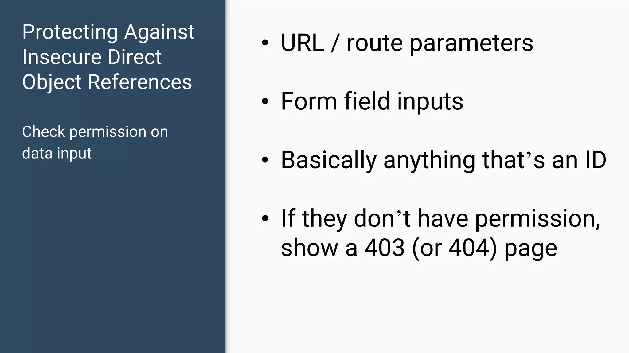 Protecting Against Insecure Direct Object References Check permission on data input • URL / route parameters • Form field inputs • Basically anything that’s an ID • If they don’t have permission, show a 403 (or 404) page 