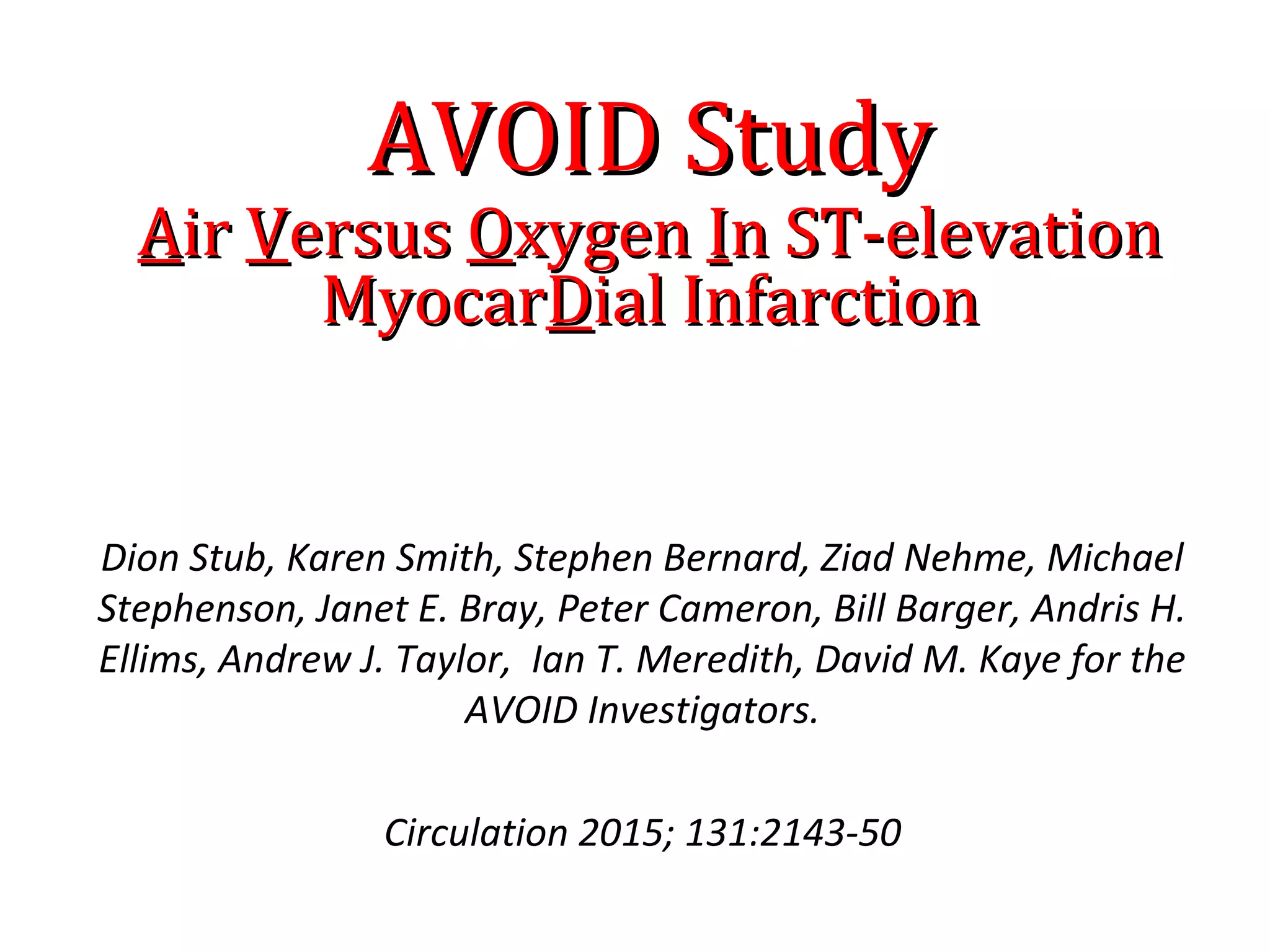 Dion Stub, Karen Smith, Stephen Bernard, Ziad Nehme, Michael
Stephenson, Janet E. Bray, Peter Cameron, Bill Barger, Andris H.
Ellims, Andrew J. Taylor, Ian T. Meredith, David M. Kaye for the
AVOID Investigators.
Circulation 2015; 131:2143-50
AVOID StudyAVOID Study
AAirir VVersusersus OOxygenxygen IIn ST-elevationn ST-elevation
MyocarMyocarDDial Infarctionial Infarction
 