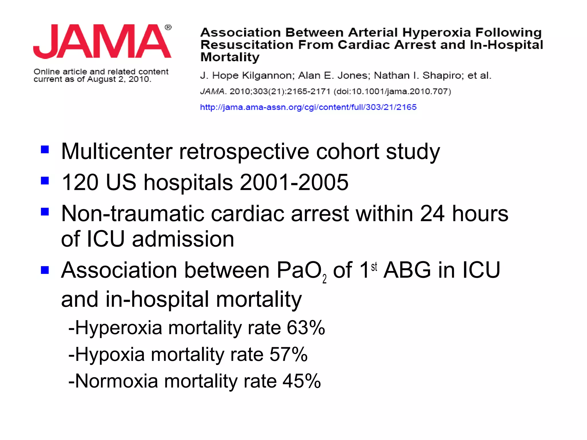  Multicenter retrospective cohort study
 120 US hospitals 2001-2005
 Non-traumatic cardiac arrest within 24 hours
of ICU admission
 Association between PaO2 of 1st
ABG in ICU
and in-hospital mortality
-Hyperoxia mortality rate 63%
-Hypoxia mortality rate 57%
-Normoxia mortality rate 45%
 