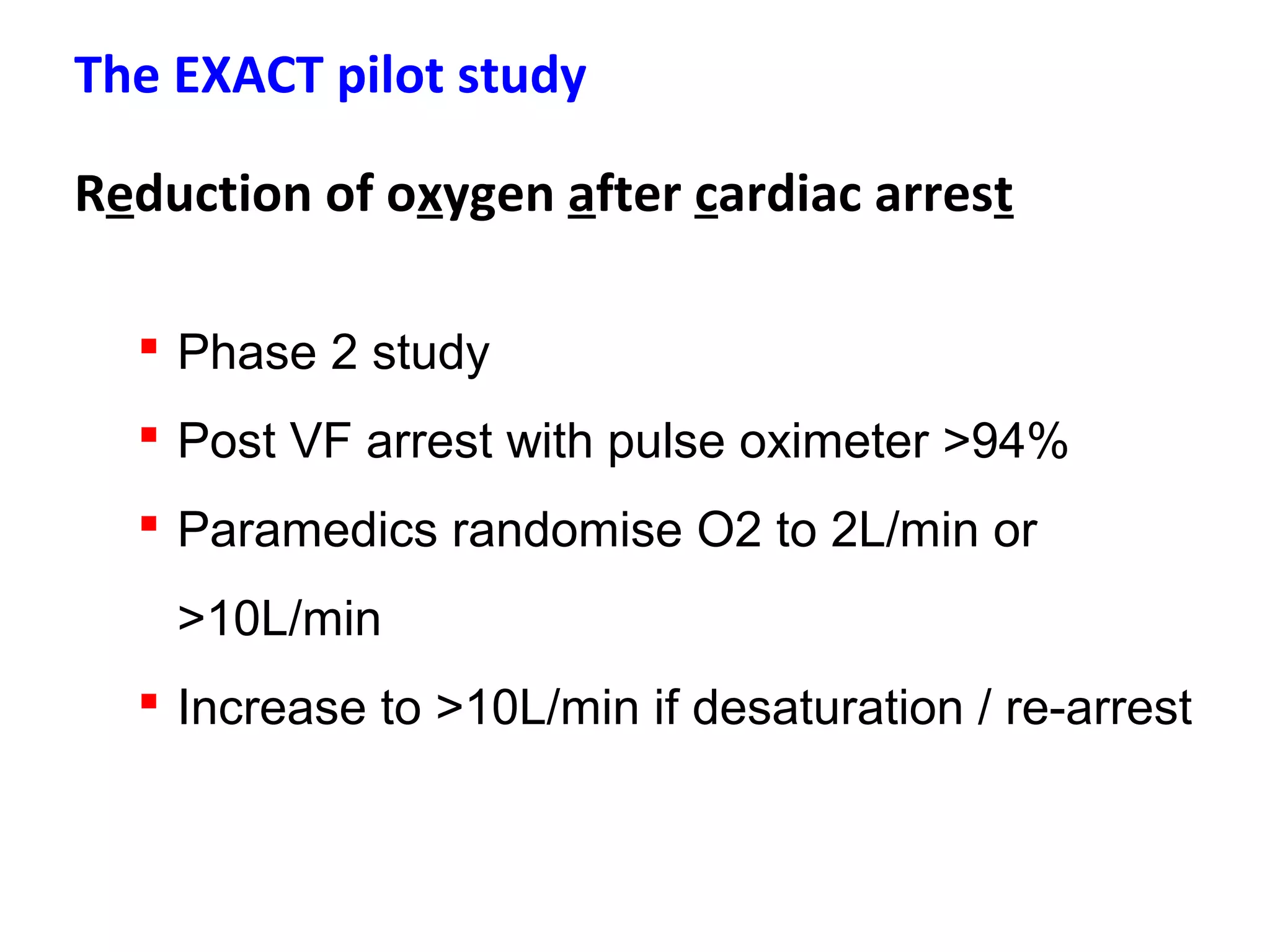 The EXACT pilot study
Reduction of oxygen after cardiac arrest
 Phase 2 study
 Post VF arrest with pulse oximeter >94%
 Paramedics randomise O2 to 2L/min or
>10L/min
 Increase to >10L/min if desaturation / re-arrest
 