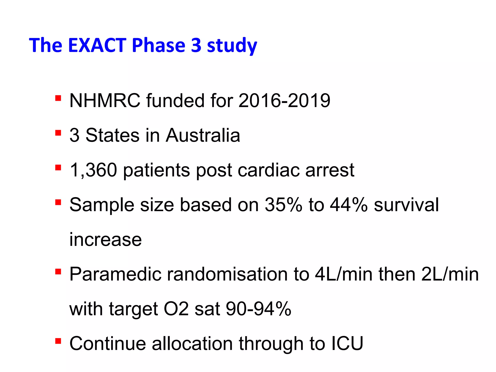 The EXACT Phase 3 study
 NHMRC funded for 2016-2019
 3 States in Australia
 1,360 patients post cardiac arrest
 Sample size based on 35% to 44% survival
increase
 Paramedic randomisation to 4L/min then 2L/min
with target O2 sat 90-94%
 Continue allocation through to ICU
 