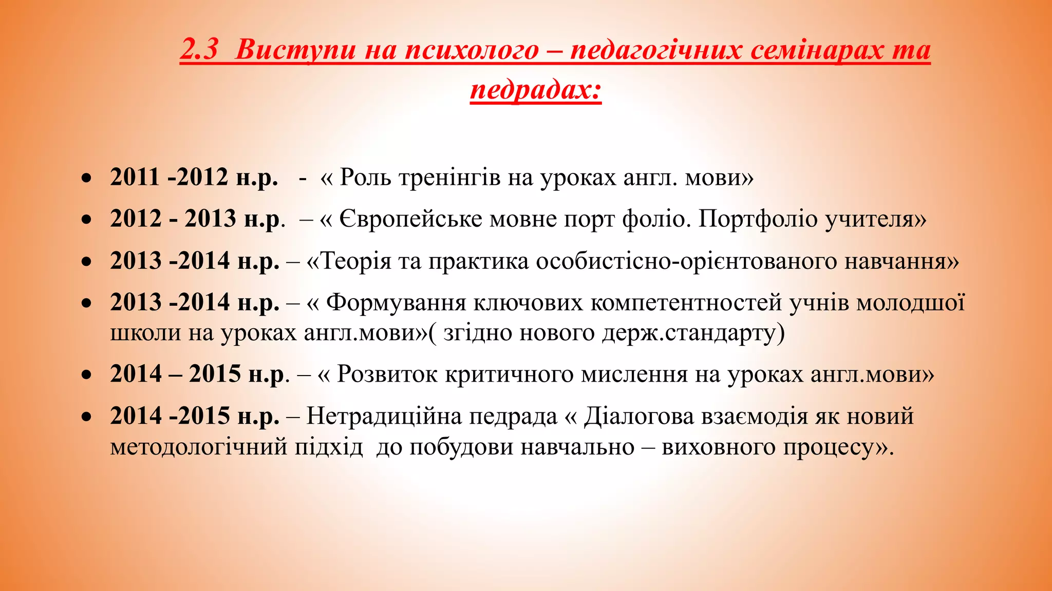 2.3 Виступи на психолого – педагогічних семінарах та
педрадах:
 2011 -2012 н.р. - « Роль тренінгів на уроках англ. мови»
 2012 - 2013 н.р. – « Європейське мовне порт фоліо. Портфоліо учителя»
 2013 -2014 н.р. – «Теорія та практика особистісно-орієнтованого навчання»
 2013 -2014 н.р. – « Формування ключових компетентностей учнів молодшої
школи на уроках англ.мови»( згідно нового держ.стандарту)
 2014 – 2015 н.р. – « Розвиток критичного мислення на уроках англ.мови»
 2014 -2015 н.р. – Нетрадиційна педрада « Діалогова взаємодія як новий
методологічний підхід до побудови навчально – виховного процесу».
 