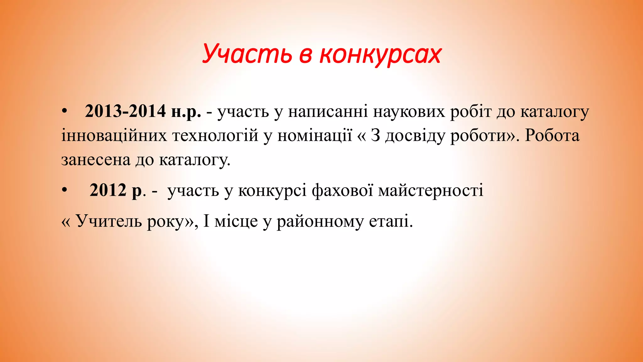 Участь в конкурсах
• 2013-2014 н.р. - участь у написанні наукових робіт до каталогу
інноваційних технологій у номінації « З досвіду роботи». Робота
занесена до каталогу.
• 2012 р. - участь у конкурсі фахової майстерності
« Учитель року», I місце у районному етапі.
 