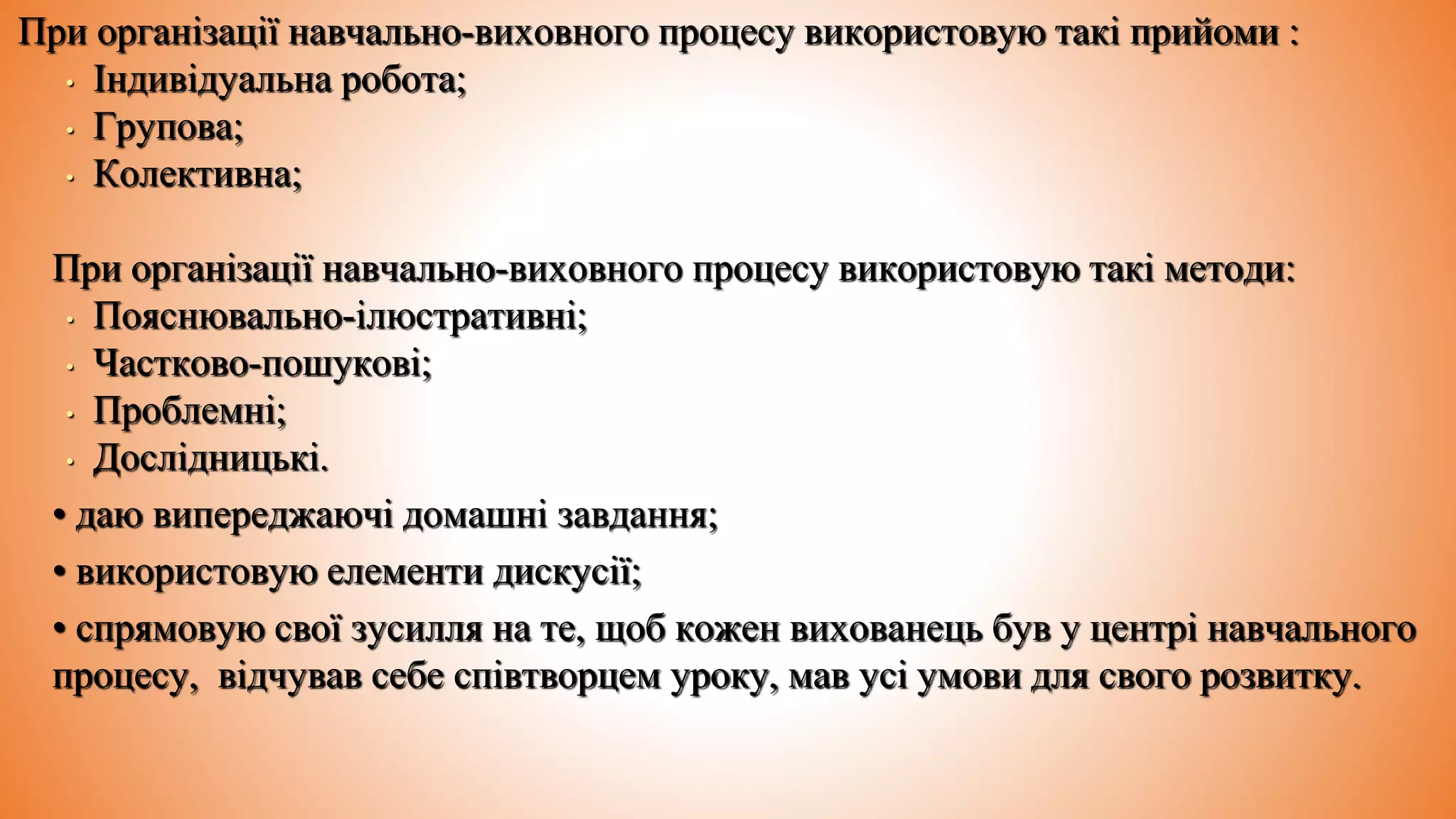 При організації навчально-виховного процесу використовую такі прийоми :
• Індивідуальна робота;
• Групова;
• Колективна;
При організації навчально-виховного процесу використовую такі методи:
• Пояснювально-ілюстративні;
• Частково-пошукові;
• Проблемні;
• Дослідницькі.
• даю випереджаючі домашні завдання;
• використовую елементи дискусії;
• спрямовую свої зусилля на те, щоб кожен вихованець був у центрі навчального
процесу, відчував себе співтворцем уроку, мав усі умови для свого розвитку.
 