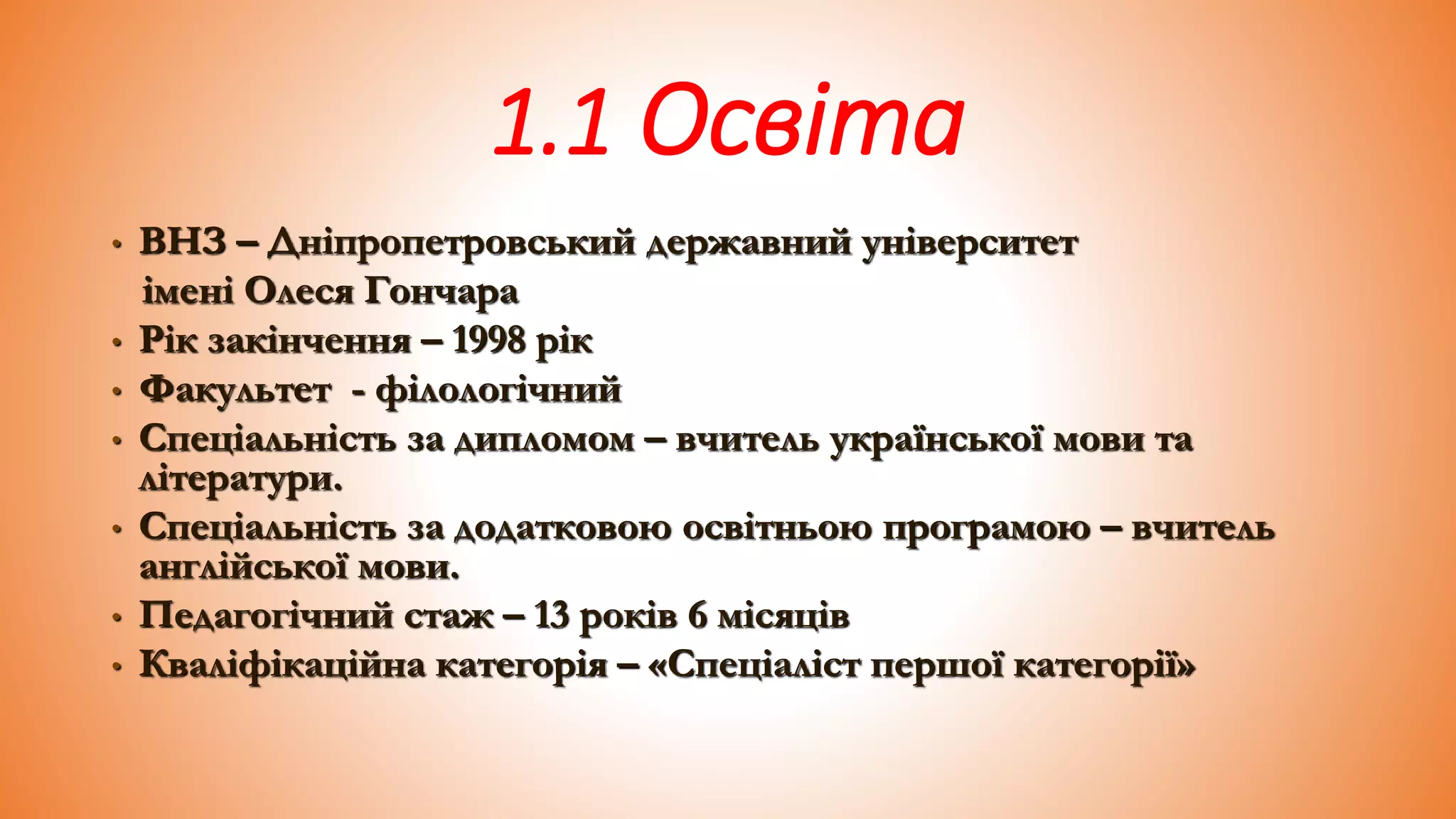 1.1 Освіта
• ВНЗ – Дніпропетровський державний університет
імені Олеся Гончара
• Рік закінчення – 1998 рік
• Факультет - філологічний
• Спеціальність за дипломом – вчитель української мови та
літератури.
• Спеціальність за додатковою освітньою програмою – вчитель
англійської мови.
• Педагогічний стаж – 13 років 6 місяців
• Кваліфікаційна категорія – «Спеціаліст першої категорії»
 