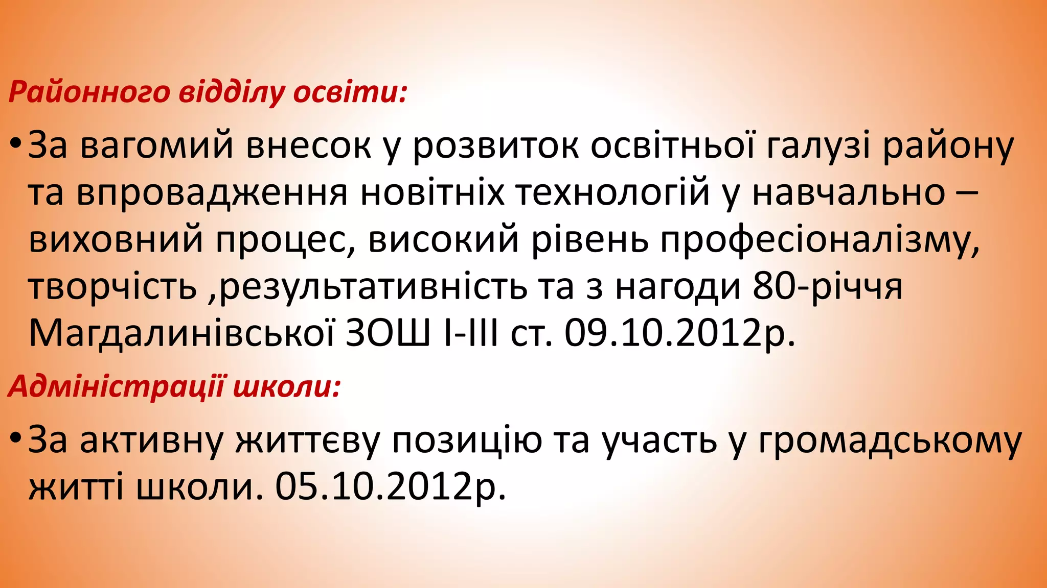 Районного відділу освіти:
•За вагомий внесок у розвиток освітньої галузі району
та впровадження новітніх технологій у навчально –
виховний процес, високий рівень професіоналізму,
творчість ,результативність та з нагоди 80-річчя
Магдалинівської ЗОШ I-III ст. 09.10.2012р.
Адміністрації школи:
•За активну життєву позицію та участь у громадському
житті школи. 05.10.2012р.
 