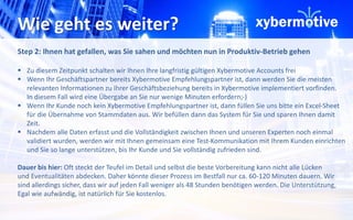 Wie geht es weiter? 
Step 2: Ihnen hat gefallen, was Sie sahen und möchten nun in Produktiv-Betrieb gehen 
 Zu diesem Zeitpunkt schalten wir Ihnen Ihre langfristig gültigen Xybermotive Accounts frei 
 Wenn Ihr Geschäftspartner bereits Xybermotive Empfehlungspartner ist, dann werden Sie die meisten 
relevanten Informationen zu Ihrer Geschäftsbeziehung bereits in Xybermotive implementiert vorfinden. 
In diesem Fall wird eine Übergabe an Sie nur wenige Minuten erfordern;-) 
 Wenn Ihr Kunde noch kein Xybermotive Empfehlungspartner ist, dann füllen Sie uns bitte ein Excel-Sheet 
für die Übernahme von Stammdaten aus. Wir befüllen dann das System für Sie und sparen Ihnen damit 
Zeit. 
 Nachdem alle Daten erfasst und die Vollständigkeit zwischen Ihnen und unseren Experten noch einmal 
validiert wurden, werden wir mit Ihnen gemeinsam eine Test-Kommunikation mit Ihrem Kunden einrichten 
und Sie so lange unterstützen, bis Ihr Kunde und Sie vollständig zufrieden sind. 
Dauer bis hier: Oft steckt der Teufel im Detail und selbst die beste Vorbereitung kann nicht alle Lücken 
und Eventualitäten abdecken. Daher könnte dieser Prozess im Bestfall nur ca. 60-120 Minuten dauern. Wir 
sind allerdings sicher, dass wir auf jeden Fall weniger als 48 Stunden benötigen werden. Die Unterstützung, 
Egal wie aufwändig, ist natürlich für Sie kostenlos. 
 
