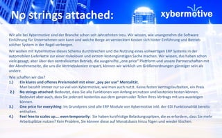 No strings attached: 
Wir alle bei Xybermotive sind der Branche schon seit Jahrzehnten treu. Wir wissen, wie unangenehm die Software 
Einführung für Unternehmen sein kann und welche Berge an versteckten Kosten sich hinter Einführung und Betrieb 
solcher System in der Regel verbergen. 
Wir wollen mit Xybermotive dieses Schema durchbrechen und die Nutzung eines vollwertigen ERP Systems in der 
automobilen Lieferkette zur einer risikolosen und extrem kostengünstigen Sache machen. Wir wissen, das haben schon 
viele gesagt, aber über den zentralisierten Betrieb, die ausgereifte „one price“ Plattform und unsere Partnerschaften mit 
der Abnehmerseite, die uns die Vertriebskosten erspart, können wir wirklich um Größenordnungen günstiger sein als 
andere. 
Wie schaffen wir das? 
1.) Ein klares und offenes Preismodell mit einer „pay per use“ Mentalität. 
Man bezahlt immer nur so viel von Xybermotive, wie man auch nutzt. Keine festen Vertragslaufzeiten, ein Preis 
2.) No strings attached: Bedeutet, dass Sie alle Funktionen von Anfang an nutzen und kostenlos testen können. 
Bedeutet aber auch, dass Sie jederzeit kostenlos aus dem ganzen oder Teilen Ihres Vertrags mit uns aussteigen 
können. 
3.) One price for everything: Im Grundpreis sind alle ERP Module von Xybermotive inkl. der EDI Funktionalität bereits 
enthalten. 
4.) Feel free to scales up…. even temporarily: Sie haben kurzfristige Belastungsspitzen, die es erfordern, dass Sie mehr 
Arbeitsplätze nutzen? Kein Problem, Sie können diese auf Monatsbasis hinzu fügen und wieder löschen. 
 