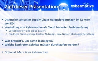 Ziel dieser Präsentation: 
 Diskussion aktueller Supply-Chain Herausforderungen im Kontext 
von EDI 
 Vorstellung von Xybermotive als Cloud basierter Problemlösung 
 Vorkonfiguriert und Cloud basiert 
 Niedriges Risiko, geringe Kosten, Nutzungs- bzw. Nutzen abhängige Bezahlung 
 Was braucht’s, um damit loszulegen? 
 Welche konkreten Schritte müssen durchlaufen werden? 
 Optional: Mehr über Xybermotive 
 