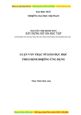 Dịch vụ viết thuê đề tài – KB Zalo/Tele 0917.193.864 – luanvantrust.com
Kham thảo miễn phí – Kết bạn Zalo/Tele mình 0917.193.864
ĐẠI HỌC HUẾ
TRƢỜNG ĐẠI HỌC SƢ PHẠM
NGUYỄN THỊ MINH MẪN
XÂY DỰNG DỰ ÁN HỌC TẬP
CHỦ ĐỀ ĐỘNG VẬT CHO HỌC SINH TIỂU HỌC TRONG HOẠT ĐỘNG TRẢI NGHIỆM SÁNG TẠO
LUẬN VĂN THẠC SĨ GIÁO DỤC HỌC
THEO ĐỊNH HƢỚNG ỨNG DỤNG
Thừa Thiên Huế, năm
 