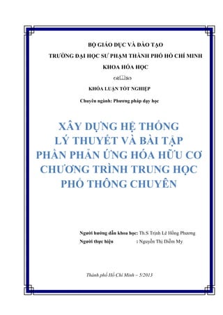 KHÓA LUẬN TỐT NGHIỆP
Chuyên ngành: Phương pháp dạy học
Người hướng dẫn khoa học: Th.S Trịnh Lê Hồng Phương
Người thực hiện : Nguyễn Thị Diễm My
Thành phố Hồ Chí Minh – 5/2013
BỘ GIÁO DỤC VÀ ĐÀO TẠO
TRƯỜNG ĐẠI HỌC SƯ PHẠM THÀNH PHỐ HỒ CHÍ MINH
KHOA HÓA HỌC

XÂY DỰNG HỆ THỐNG
LÝ THUYẾT VÀ BÀI TẬP
PHẦN PHẢN ỨNG HÓA HỮU CƠ
CHƯƠNG TRÌNH TRUNG HỌC
PHỔ THÔNG CHUYÊN
 