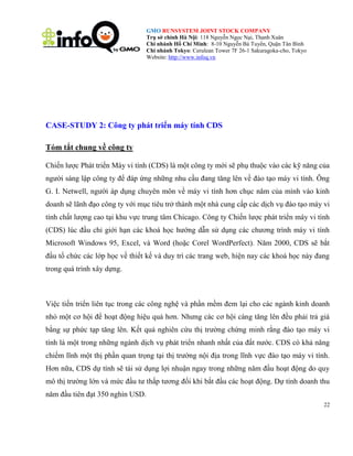 GMO RUNSYSTEM JOINT STOCK COMPANY
Trụ sở chính Hà Nội: 118 Nguyễn Ngọc Nại, Thanh Xuân
Chi nhánh Hồ Chí Minh: 8-10 Nguyễn Bá Tuyển, Quận Tân Bình
Chi nhánh Tokyo: Cerulean Tower 7F 26-1 Sakuragoka-cho, Tokyo
Website: http://www.infoq.vn

CASE-STUDY 2: Công ty phát triển máy tính CDS
Tóm tắt chung về công ty
Chiến lược Phát triển Máy vi tính (CDS) là một công ty mới sẽ phụ thuộc vào các kỹ năng của
người sáng lập công ty để đáp ứng những nhu cầu đang tăng lên về đào tạo máy vi tính. Ông
G. I. Netwell, người áp dụng chuyên môn về máy vi tính hơn chục năm của mình vào kinh
doanh sẽ lãnh đạo công ty với mục tiêu trở thành một nhà cung cấp các dịch vụ đào tạo máy vi
tính chất lượng cao tại khu vực trung tâm Chicago. Công ty Chiến lược phát triển máy vi tính
(CDS) lúc đầu chỉ giới hạn các khoá học hướng dẫn sử dụng các chương trình máy vi tính
Microsoft Windows 95, Excel, và Word (hoặc Corel WordPerfect). Năm 2000, CDS sẽ bắt
đầu tổ chức các lớp học về thiết kế và duy trì các trang web, hiện nay các khoá học này đang
trong quá trình xây dựng.

Việc tiến triển liên tục trong các công nghệ và phần mềm đem lại cho các ngành kinh doanh
nhỏ một cơ hội để hoạt động hiệu quả hơn. Nhưng các cơ hội càng tăng lên đều phải trả giá
bằng sự phức tạp tăng lên. Kết quả nghiên cứu thị trường chứng minh rằng đào tạo máy vi
tính là một trong những ngành dịch vụ phát triển nhanh nhất của đất nước. CDS có khả năng
chiếm lĩnh một thị phần quan trọng tại thị trường nội địa trong lĩnh vực đào tạo máy vi tính.
Hơn nữa, CDS dự tính sẽ tái sử dụng lợi nhuận ngay trong những năm đầu hoạt động do quy
mô thị trường lớn và mức đầu tư thấp tương đối khi bắt đầu các hoạt động. Dự tính doanh thu
năm đầu tiên đạt 350 nghìn USD.
22

 