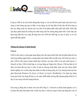 GMO RUNSYSTEM JOINT STOCK COMPANY
Trụ sở chính Hà Nội: 118 Nguyễn Ngọc Nại, Thanh Xuân
Chi nhánh Hồ Chí Minh: 8-10 Nguyễn Bá Tuyển, Quận Tân Bình
Chi nhánh Tokyo: Cerulean Tower 7F 26-1 Sakuragoka-cho, Tokyo
Website: http://www.infoq.vn

Công ty CDS sẽ tạo cho mình những đặc trưng so với các đối thủ cạnh tranh (chủ yếu là các
công ty lớn) thông qua giá cả thấp và xây dựng các tài liệu điện tử độc đáo để làm công cụ
đào tạo. Bằng cách chỉ chuyên sâu vào một số ấn phẩm phần mềm phổ biến nhất, CDS tiếp
cận được phân đoạn thị trường lớn nhất trong một thị trường đang phát triển. Cách tiếp cận
tập trung khắt khe này cũng dễ dàng hơn cho CDS khi thiết lập và duy trì được vị trí của
người dẫn đầu ngành.

Thông tin chung về kinh doanh
Công ty
CDS là một công ty công nghệ năng động luôn sẵn sàng chiếm lĩnh một thị phần đáng kể của
một trong những ngành dịch vụ đang phát triển nhanh nhất của đất nước, đó là đào tạo máy vi
tính. CDS là một công ty được thành lập ở Illinois vào năm 1998 và do một mình ông G. I.
Netwell sở hữu. CDS sẽ thiết lập cơ sở hoạt động tại Naperville, Illinois. CDS dự định sẽ tổ
chức các khoá đào tạo máy vi tính về một số chương trình phần mềm trọn gói, được nhiều
doanh nghiệp vừa và nhỏ cũng như nhiều cá nhân sử dụng rộng rãi. Các chương trình này bao
gồm Microsoft Windows 95, Excel, và Word, và Corel’s WordPerfect. Các khoá học đang
trong quá trình xây dựng để đưa ra vào năm 2000 nhằm hướng dẫn phương pháp thiết kế và
duy trì các trang web trên mạng Internet.

Chủ công ty đồng thời là nhân viên chủ chốt, Ông G. I. Netwell có nhiều kinh nghiệm với vị
trí giám đốc phụ trách phát triển và đào tạo máy vi tính tại công ty hiện ông đang làm việc là
23

 