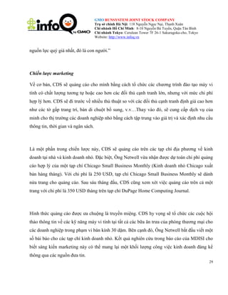 GMO RUNSYSTEM JOINT STOCK COMPANY
Trụ sở chính Hà Nội: 118 Nguyễn Ngọc Nại, Thanh Xuân
Chi nhánh Hồ Chí Minh: 8-10 Nguyễn Bá Tuyển, Quận Tân Bình
Chi nhánh Tokyo: Cerulean Tower 7F 26-1 Sakuragoka-cho, Tokyo
Website: http://www.infoq.vn

nguồn lực quý giá nhất, đó là con người.‖

Chiến lược marketing
Về cơ bản, CDS sẽ quảng cáo cho mình bằng cách tổ chức các chương trình đào tạo máy vi
tính có chất lượng tương tự hoặc cao hơn các đối thủ cạnh tranh lớn, nhưng với mức chi phí
hợp lý hơn. CDS sẽ đi trước về nhiều thủ thuật so với các đối thủ cạnh tranh định giá cao hơn
như các tờ gấp trang trí, bàn di chuột bổ sung, v.v…Thay vào đó, sẽ cung cấp dịch vụ của
minh cho thị trường các doanh nghiệp nhỏ bằng cách tập trung vào giá trị và xác định nhu cầu
thông tin, thời gian và ngân sách.

Là một phần trong chiến lược này, CDS sẽ quảng cáo trên các tạp chí địa phương về kinh
doanh tại nhà và kinh doanh nhỏ. Đặc biệt, Ông Netwell vừa nhận được dự toán chi phí quảng
cáo hợp lý của một tạp chí Chicago Small Business Monthly (Kinh doanh nhỏ Chicago xuất
bản hàng tháng). Với chi phí là 250 USD, tạp chí Chicago Small Business Monthly sẽ dành
nửa trang cho quảng cáo. Sau sáu tháng đầu, CDS cũng xem xét việc quảng cáo trên cả một
trang với chi phí là 350 USD tháng trên tạp chí DuPage Home Computing Journal.

Hình thức quảng cáo được ưa chuộng là truyền miệng. CDS hy vọng sẽ tổ chức các cuộc hội
thảo thông tin về các kỹ năng máy vi tính tại tất cả các bữa ăn trưa của phòng thương mại cho
các doanh nghiệp trong phạm vi bán kính 30 dặm. Bên cạnh đó, Ông Netwell bắt đầu viết một
số bài báo cho các tạp chí kinh doanh nhỏ. Kết quả nghiên cứu trong báo cáo của MDISI cho
biết sáng kiến marketing này có thể mang lại một khối lượng công việc kinh doanh đáng kể
thông qua các nguồn đưa tin.
29

 
