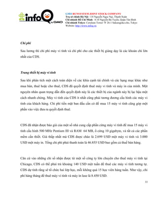 GMO RUNSYSTEM JOINT STOCK COMPANY
Trụ sở chính Hà Nội: 118 Nguyễn Ngọc Nại, Thanh Xuân
Chi nhánh Hồ Chí Minh: 8-10 Nguyễn Bá Tuyển, Quận Tân Bình
Chi nhánh Tokyo: Cerulean Tower 7F 26-1 Sakuragoka-cho, Tokyo
Website: http://www.infoq.vn

Chi phí
Sau lương thì chi phí máy vi tính và chi phí cho các thiết bị giảng dạy là các khoản chi lớn
nhất của CDS.

Trang thiết bị máy vi tính
Sau khi phân tích một cách toàn diện về các khía cạnh tài chính và các hạng mục khác như
mua bán, thuê hoặc cho thuê, CDS đã quyết định thuê máy vi tính và máy in của mình. Một
nguyên nhân quan trọng dẫn đến quyết định này là các thiết bị của ngành này bị lạc hậu một
cách nhanh chóng. Máy vi tính của CDS ít nhất cũng phải tương đương cấu hình các máy vi
tính của khách hàng. Chi phí tiền mặt ban đầu cần có để mua 15 máy vi tính cũng góp một
phần vào việc đưa ra quyết định thuê.

CDS đã nhận được báo giá của một số nhà cung cấp phần cứng máy vi tính để mua 15 máy vi
tính cấu hình 500 MHz Pentium III và RAM 64 MB, ổ cứng 10 gigabyte, và tất cả các phần
mềm cần thiết. Giá thấp nhất mà CDS được chào là 2.699 USD một máy vi tính và 3.000
USD một máy in. Tổng chi phí phải thanh toán là 46.855 USD bao gồm cả thuế bán hàng.

Căn cứ vào những chỉ số nhận được từ một số công ty lớn chuyên cho thuê máy vi tính tại
Chicago, CDS có thể phải trả khoảng 140 USD một tuần để thuê các máy vi tính tương tự.
CDS dự tính rằng sẽ tổ chức hai lớp học, mỗi không quá 15 học viên hàng tuần. Như vậy, chi
phí hàng tháng để thuê máy vi tính và máy in lase là 8.450 USD.
33

 