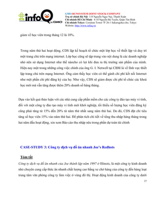 GMO RUNSYSTEM JOINT STOCK COMPANY
Trụ sở chính Hà Nội: 118 Nguyễn Ngọc Nại, Thanh Xuân
Chi nhánh Hồ Chí Minh: 8-10 Nguyễn Bá Tuyển, Quận Tân Bình
Chi nhánh Tokyo: Cerulean Tower 7F 26-1 Sakuragoka-cho, Tokyo
Website: http://www.infoq.vn

giảm về học viên trong tháng 12 là 10%.

Trong năm thứ hai hoạt động, CDS lập kế hoạch tổ chức một lớp học về thiết lập và duy trì
một trang chủ trên mạng internet. Lớp học cũng sẽ tập trung vào nội dung là các doanh nghiệp
nhỏ nên sử dụng Internet như thế nàocho có lợi khi đưa ra thị trường sản phẩm của mình.
Hiện nay một trong những công việc chính của ông G. I. Netwell tại CBM là về lĩnh vực thiết
lập trang chủ trên mạng Internet. Ông cảm thấy học viên có thể gánh chi phí kết nối Internet
như một phần chi phí đăng ký của họ. Như vậy, CDS sẽ giảm được chi phí tổ chức các khoá
học mới mà vẫn tăng được thêm 20% doanh số hàng tháng.

Dựa vào kết quả thảo luận với các nhà cung cấp phần mềm cho các công ty đào tạo máy vi tính,
đối với một công ty đào tạo máy vi tính mới khởi nghiệp, tối thiểu số lượng học viên đăng ký
cũng phải tăng từ 15% đến 20% từ năm thứ nhất sang năm thứ hai. Do đó, CDS đặt chỉ tiêu
tăng số học viên 15% vào năm thứ hai. Để phân tích chi tiết về tổng thu nhập hàng tháng trong
hai năm đầu hoạt động, xin xem Báo cáo thu nhập nêu trong phần dự toán tài chính

CASE-STUDY 3: Công ty dịch vụ đồ ăn nhanh Joe‟s Redhots
Tóm tắt
Công ty dịch vụ đồ ăn nhanh của Joe thành lập năm 1997 ở Illinois, là một công ty kinh doanh
nhỏ chuyên cung cấp thức ăn nhanh chất lượng cao bằng xe chở hàng của công ty đến hàng loạt
trung tâm văn phòng công ty làm việc ở vùng đô thị. Hoạt động kinh doanh của công ty dưới
37

 