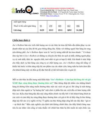 GMO RUNSYSTEM JOINT STOCK COMPANY
Trụ sở chính Hà Nội: 118 Nguyễn Ngọc Nại, Thanh Xuân
Chi nhánh Hồ Chí Minh: 8-10 Nguyễn Bá Tuyển, Quận Tân Bình
Chi nhánh Tokyo: Cerulean Tower 7F 26-1 Sakuragoka-cho, Tokyo
Website: http://www.infoq.vn

suất ngân hàng
Thuế và lãi suất ngân hàng

91

159

445

663

886

Lãi ròng

$129

$213

$512

$892

$1,280

Chiến lược định vị
Joe’s Redhots bán xúc xích chất lượng cao và các thức ăn trưa chế biến sẵn nhằm phục vụ các
doanh nhân tại các khu đô thị giao thông đông đúc. Khác với những người bán hàng ăn rong
trên đưòng phố, Joe’s Redhots đựoc xem là ―nơi lý tưởng nhất để ăn trưa nhanh .‖ Có được
như vậy bởi vì Joe’s Redhots có những xe chuyên chở thức ăn sạch sẽ nhất, những người phục
vụ vệ sinh nhất, thức ăn nguyên chất, tươi nhất và giá cả hợp lý nhất. Giá thành ở mức thấp
cho thấy dịch vụ bán hàng của công ty có chất lượng cao. Joe’s Redhots cũng nổi tiếng về
khiếu hài hước và khả năng tiếp thị sản phẩm của các nhân viên, hàng tuần họ luôn đem đến
cho khách hàng một vài điều gì đó đặc biệt để có thể tiết kiệm tiền và giải trí.

Mỗi xe chở thức ăn đều mang một khẩu hiệu “Joe‟s Redhots—Làm bạn hài lòng chỉ với giá
$2.00! Bạn xứng đáng được thưởng thức nó!” Bức thông điệp đó nhằm vào những khách
hàng đi đường tiềm năng muốn thưởng thức một xúc xích với giá rẻ. Đó cũng là một thông
điệp mời chào người ta "tự buông thả" một chút vì phần lớn xúc xích đều có hàm lượng chất
béo cao. Kiểu chào hàng độc đáo này cũng nhằm chính vào đấy bởi vì khi khách hàng thích ăn
xúc xích và cảm thấy họ xứng đáng được thưởng thức với giá rẻ thì sẽ thấy rằng là bức thông
điệp này hết sức có ý nghĩa với họ. Ý nghĩa của bức thông điệp cũng hết sức độc đáo: ―giá rẻ
+ sự thích thú.‖ Một cuộc nghiên cứu định tính không chính thức cho thấy khách hàng mục
tiêu là các nhân viên công sở mâu thuẫn với chính bản thân họ khi muốn ăn một chiếc xúc
39

 