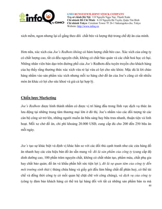 GMO RUNSYSTEM JOINT STOCK COMPANY
Trụ sở chính Hà Nội: 118 Nguyễn Ngọc Nại, Thanh Xuân
Chi nhánh Hồ Chí Minh: 8-10 Nguyễn Bá Tuyển, Quận Tân Bình
Chi nhánh Tokyo: Cerulean Tower 7F 26-1 Sakuragoka-cho, Tokyo
Website: http://www.infoq.vn

xích mềm, ngon nhưng lại cố gắng theo dõi chất béo và lượng thịt trong chế độ ăn của mình.

Hơn nữa, xúc xích của Joe’s Redhots không có hàm lượng chất béo cao. Xúc xích của công ty
có chất lượng cao, tất cả đều nguyên chất, không có chất bảo quản và các chất hoá học có hại.
Những nhân viên bán dạo trên đường phố của Joe’s Redhots đều tuyên truyền cho khách hàng
của họ thấy rằng thưởng thức xúc xích vừa rẻ lại vừa có lợi cho sức khỏe. Mặc dù là lời chào
hàng nhằm vào sản phẩm xúc xích nhưng mỗi xe hàng chở đồ ăn của Joe’s cũng có rất nhiều
món ăn khác có lợi cho sức khoẻ và giá cả lại hợp lý.

Chiến lược Marketing
Joe’s Redhots được hình thành nhằm có được vị trí hàng đầu trong lĩnh vực dịch vụ thức ăn
lưu động tại những trung tâm thương mại lớn ở đô thị. Joe’s nhằm vào các đối tượng từ các
cán bộ công sở trở lên, những người muốn ăn bữa sáng hay bữa trưa nhanh, thuận tiện và linh
hoạt. Mỗi xe chở đồ ăn, chi phí khoảng 20.000 USD, cung cấp đủ cho 200 đến 250 bữa ăn
mỗi ngày.

Joe’s tạo sự khác biệt và định vị khác hẳn so với các đối thủ cạnh tranh như các cửa hàng đồ
ăn nhanh hay các cửa hiệu bán đồ ăn sẵn mang về: đó là sản phẩm của công ty (cung cấp độ
dinh dưỡng cao, 100 phần trăm nguyên chất, không có chất nhân tạo, phẩm màu, chất phụ gia
hay chất bảo quản; đồ ăn và khẩu phần hết sức tiện lợi ), đó là sự quan tâm của công ty đến
môi trường sinh thái ( thùng chứa hàng và giấy gói đều làm bằng chất dễ phân huỷ, có thể tái
chế và đồng thời công ty có mối quan hệ chặt chẽ với công chúng), và dịch vụ của công ty
(công ty đảm bảo khách hàng có thể trả lại hàng đối với tất cả những sản phẩm bán ra mà
40

 