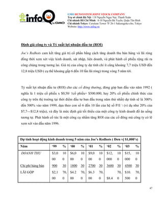 GMO RUNSYSTEM JOINT STOCK COMPANY
Trụ sở chính Hà Nội: 118 Nguyễn Ngọc Nại, Thanh Xuân
Chi nhánh Hồ Chí Minh: 8-10 Nguyễn Bá Tuyển, Quận Tân Bình
Chi nhánh Tokyo: Cerulean Tower 7F 26-1 Sakuragoka-cho, Tokyo
Website: http://www.infoq.vn

Định giá công ty và Tỷ suất lợi nhuận đầu tư (ROI)
Joe’s Redhots cam kết tăng giá trị cổ phần bằng cách tăng doanh thu bán hàng và lãi ròng
đồng thời xem xét việc kinh doanh, sát nhập, liên doanh, và phát hành cổ phiếu rộng rãi ra
công chúng trong tương lai. Giá trị của công ty dự tính chí ít cũng khoảng 7,7 triệu USD đến
12,8 triệu USD ( cụ thể khoảng gấp 6 đến 10 lần lãi ròng) trong vòng 5 năm tới.

Tỷ suất lợi nhuận đầu tư (ROI) cho các cổ đông thường, đóng góp ban đầu vào năm 1992 (
nghĩa là 1 triệu cổ phiếu x $0,50/ 1cổ phiếu= $500.000, hay 20% cổ phiếu chính thức của
công ty trên thị trường tại thời điểm đầu tư ban đầu trong năm thứ nhất) dự tính sẽ là 300%
đến 500% vào năm 1999, dựa theo con số 6 đến 10 lần của hệ số P/E  (ví dụ như 20% của
$7,7—$12,8 triệu), và đây là mức định giá tối thiểu của một công ty kinh doanh đồ ăn uống
tương tự. Phát hành cổ tức là một công cụ nhằm tăng ROI của các cổ đông mà công ty có lẽ
xem xét vào đầu năm 1996.

Dự tính hoạt động kinh doanh trong 5 năm của Joe‟s Redhots ( Đơn vị $1,000‟s)
Năm

„99

%

„00

%

„01

%

„02

%

„03

%

DOANH THU

$3,0

10

$6,0

10

$9,0

10

$12,

10

$15,

10

00

0

00

0

00

0

000

0

000

0

Chi phí hàng bán

900

30

1800

30

2700

30

3600

30

4500

30

LÃI GỘP

$2,1

70, $4.2

70, $6.3

70,

70, $10.

70,

00

0

0

0

0

0

00

00

$8.4

500

47

 