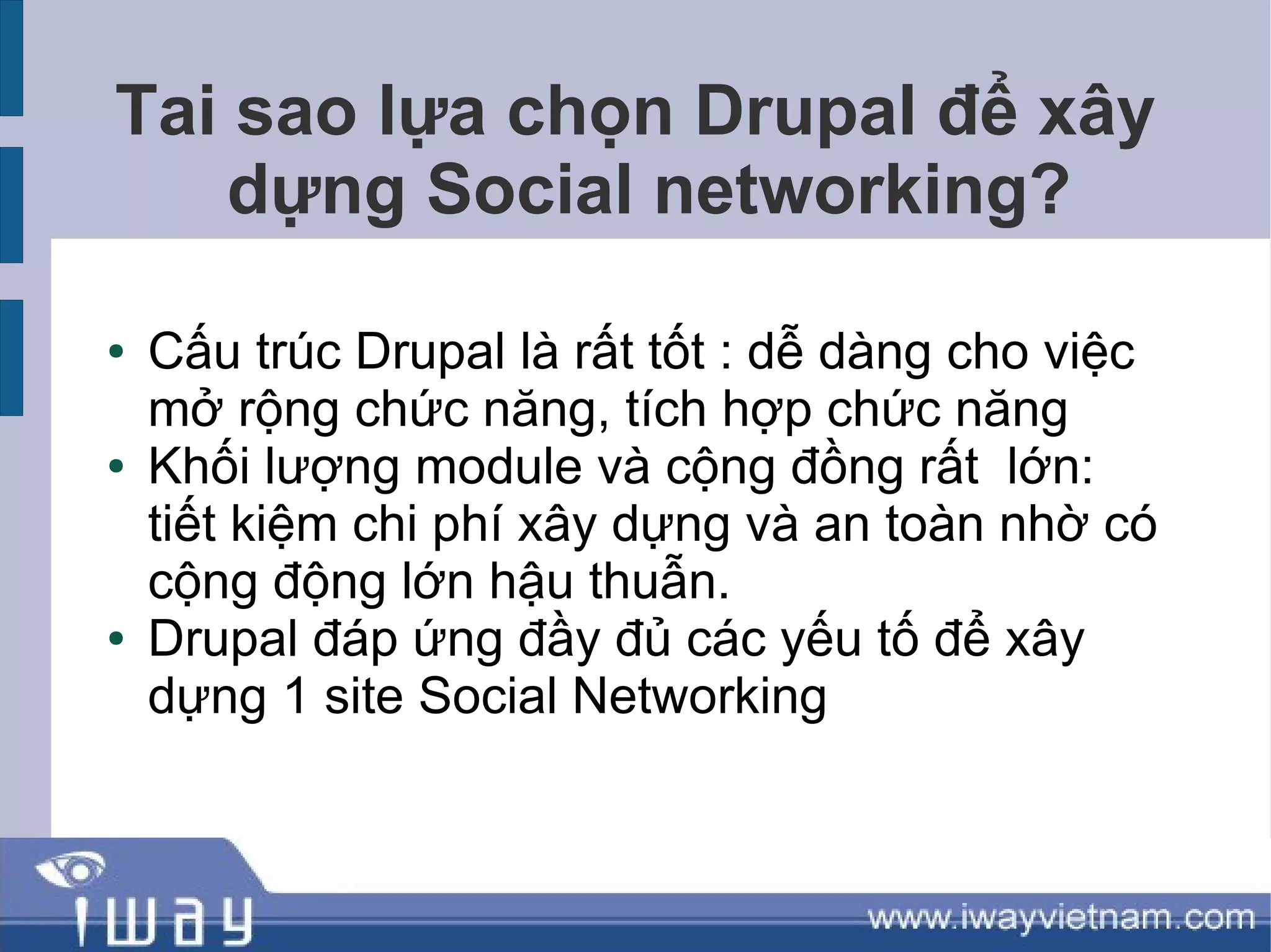 Tai sao lựa chọn Drupal để xây
    dựng Social networking?

●   Cấu trúc Drupal là rất tốt : dễ dàng cho việc
    mở rộng chức năng, tích hợp chức năng
●   Khối lượng module và cộng đồng rất lớn:
    tiết kiệm chi phí xây dựng và an toàn nhờ có
    cộng động lớn hậu thuẫn.
●   Drupal đáp ứng đầy đủ các yếu tố để xây
    dựng 1 site Social Networking
 