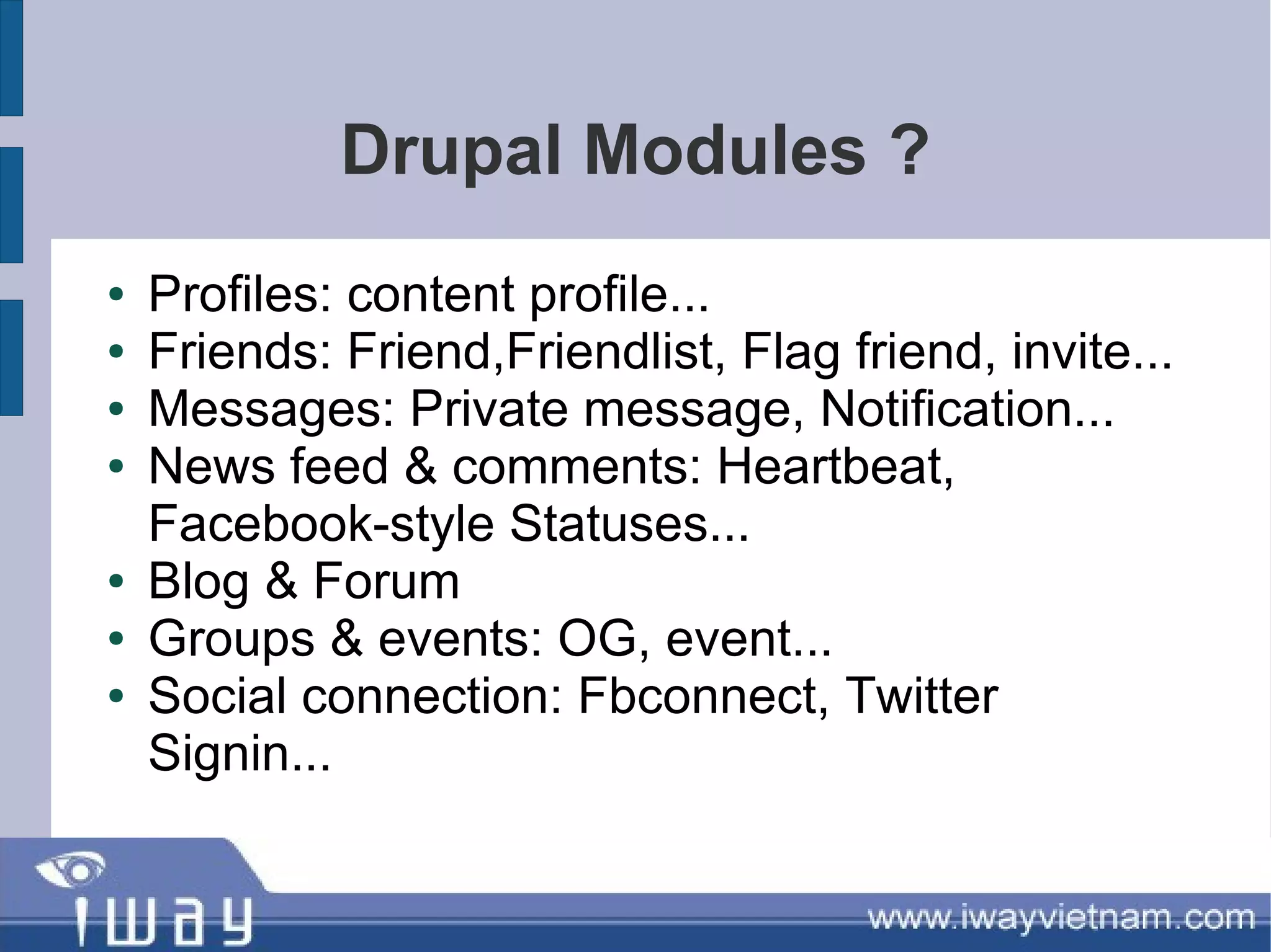 Drupal Modules ?
●   Profiles: content profile...
●   Friends: Friend,Friendlist, Flag friend, invite...
●   Messages: Private message, Notification...
●   News feed & comments: Heartbeat,
    Facebook-style Statuses...
●   Blog & Forum
●   Groups & events: OG, event...
●   Social connection: Fbconnect, Twitter
    Signin...
 