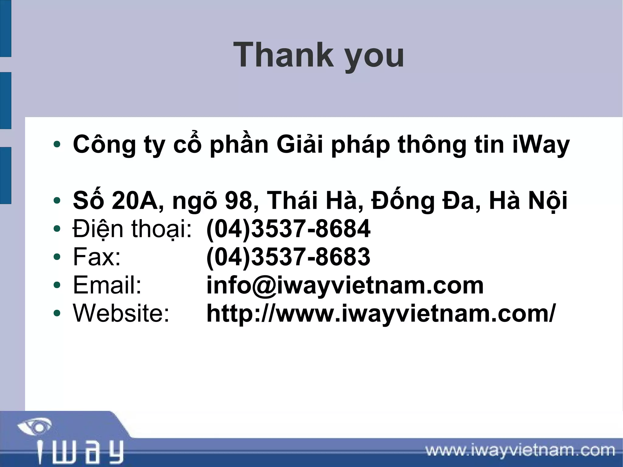 Thank you

●   Công ty cổ phần Giải pháp thông tin iWay

●   Số 20A, ngõ 98, Thái Hà, Đống Đa, Hà Nội
●   Điện thoại: (04)3537-8684
●   Fax:        (04)3537-8683
●   Email:      info@iwayvietnam.com
●   Website: http://www.iwayvietnam.com/
 