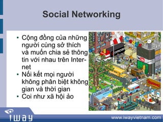 Social Networking

●   Cộng đồng của những
    người cùng sở thích
    và muốn chia sẻ thông
    tin với nhau trên Inter-
    net
●   Nối kết mọi người
    không phân biệt không
    gian và thời gian
●   Coi như xã hội ảo
 